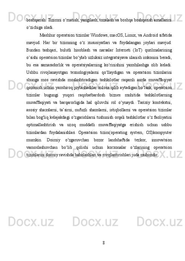 8boshqarish: Tizimni o rnatish, yangilash, tozalash va boshqa boshqarish amallariniʻ
o zichiga oladi.	
ʻ
Mashhur operatsion tizimlar Windows, macOS, Linux, va Android sifatida
mavjud.   Har   bir   tizimning   o z   xususiyatlari   va   foydalangan   joylari   mavjud.	
ʻ
Bundan   tashqari,   bulutli   hisoblash   va   narsalar   Interneti   (IoT)   qurilmalarining
o sishi operatsion tizimlar bo ylab uzluksiz integratsiyava ulanish imkonini beradi,	
ʻ ʻ
bu   esa   samaradorlik   va   operatsiyalarning   ko rinishini   yaxshilashga   olib   keladi.	
ʻ
Ushbu   rivojlanayotgan   texnologiyalarni   qo llaydigan   va   operatsion   tizimlarini
ʻ
shunga   mos   ravishda   moslashtiradigan   tashkilotlar   raqamli   asrda   muvaffaqiyat
qozonish uchun yaxshiroq joylashadilar xulosa qilib aytadigan bo lsak, operatsion	
ʻ
tizimlar   bugungi   yuqori   raqobatbardosh   biznes   muhitida   tashkilotlarning
muvaffaqiyati   va   barqarorligida   hal   qiluvchi   rol   o ynaydi.   Tarixiy   kontekstni,	
ʻ
asosiy   shaxslarni,   ta’sirni,   nufuzli   shaxslarni,   istiqbollarni   va   operatsion   tizimlar
bilan bog'liq kelajakdagi o zgarishlarni tushunish orqali tashkilotlar o z faoliyatini	
ʻ ʻ
optimallashtirish   va   uzoq   muddatli   muvaffaqiyatga   erishish   uchun   ushbu
tizimlardan   foydalanishlari   Operatsion   tizim(operating   system,   OS)kompyuter
mumkin.   Doimiy   o zgaruvchan   bozor   landshaftida   tezkor,   innovatsion	
ʻ
vamoslashuvchan   bo lib   qolishi   uchun   korxonalar   o zlarining   operatsion
ʻ ʻ
tizimlarini doimiy ravishda baholashlari va rivojlantirishlari juda muhimdir. 