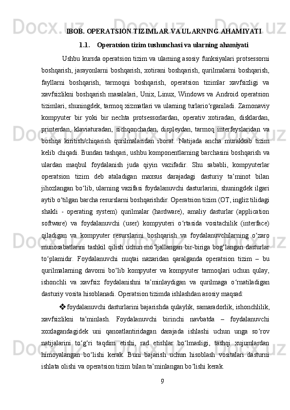 9IBOB.   OPERATSION   TIZIMLAR   VA   ULARNING   AHAMIYATI
1.1. Operatsion   tizim   tushunchasi   va   ularning   ahamiyati
Ushbu kursda operatsion tizim va ularning asosiy funksiyalari protsessorni
boshqarish,   jarayonlarni   boshqarish,   xotirani   boshqarish,   qurilmalarni   boshqarish,
fayllarni   boshqarish,   tarmoqni   boshqarish,   operatsion   tizimlar   xavfsizligi   va
xavfsizlikni  boshqarish   masalalari, Unix,  Linux,  Windows  va  Android  operatsion
tizimlari, shuningdek, tarmoq xizmatlari va ularning turlario rganiladi. Zamonaviyʻ
kompyuter   bir   yoki   bir   nechta   protsessorlardan,   operativ   xotiradan,   disklardan,
printerdan,   klaviaturadan,   sichqonchadan,   displeydan,   tarmoq   interfeyslaridan   va
boshqa   kiritish/chiqarish   qurilmalaridan   iborat.   Natijada   ancha   murakkab   tizim
kelib chiqadi. Bundan tashqari, ushbu komponentlarning barchasini boshqarish va
ulardan   maqbul   foydalanish   juda   qiyin   vazifadir.   Shu   sababli,   kompyuterlar
operatsion   tizim   deb   ataladigan   maxsus   darajadagi   dasturiy   ta’minot   bilan
jihozlangan bo lib, ularning vazifasi  foydalanuvchi  dasturlarini, shuningdek ilgari	
ʻ
aytib   o tilgan	
ʻ   barcha   resurslarni   boshqarishdir.   Operatsion   tizim   (OT,   ingliz   tilidagi
shakli   -   operating   system)   qurilmalar   (hardware),   amaliy   dasturlar   (application
software)   va   foydalanuvchi   (user)   kompyuteri   o rtasida   vositachilik   (interface)	
ʻ
qiladigan   va   kompyuter   resurslarini   boshqarish   va   foydalanuvchilarning   o zaro	
ʻ
munosabatlarini tashkil qilish uchun mo ljallangan bir-biriga bog‘langan dasturlar	
ʻ
to plamidir.   Foydalanuvchi   nuqtai   nazaridan   qaralganda   operatsion   tizim   –   bu	
ʻ
qurilmalarning   davomi   bo lib   kompyuter   va   kompyuter   tarmoqlari   uchun   qulay,	
ʻ
ishonchli   va   xavfsiz   foydalanishni   ta’minlaydigan   va   qurilmaga   o rnatiladigan	
ʻ
dasturiy vosita hisoblanadi. Operatsion tizimda ishlashdan asosiy maqsad:
❖ foydalanuvchi dasturlarini bajarishda qulaylik,   samaradorlik,   ishonchlilik,
xavfsizlikni   ta’minlash.   Foydalanuvchi   birinchi   navbatda   –   foydalanuvchi
xoxlagandagidek   uni   qanoatlantiridagan   darajada   ishlashi   uchun   unga   so rov	
ʻ
natijalarini   to g‘ri   taqdim   etishi,   rad   etishlar   bo lmasligi,   tashqi   xujumlardan	
ʻ ʻ
himoyalangan   bo lishi   kerak.   Buni   bajarish   uchun   hisoblash   vositalari   dasturni	
ʻ
ishlata olishi va operatsion tizim bilan ta’minlangan bo lishi kerak.	
ʻ 