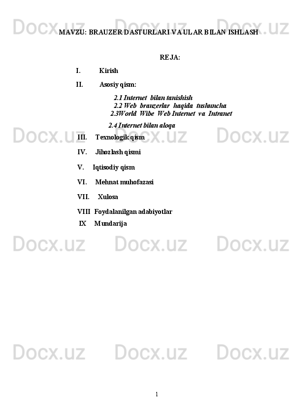 MAVZU:  BRAUZER DASTURLARI VA ULAR BILAN ISHLASH
REJA: 
I.    Kirish
II.    Asosiy qism:
    2.1 Internet  bilan tanishish 
   2.2 Web  brauzerlar  haqida  tushuncha
  2.3World  Wibe  Web Internet  va  Intranet
2.4   Internet bilan aloqa
III.     Texnologik qism
IV.     Jihozlash qismi
V.     Iqtisodiy qism
VI.     Mehnat muhofazasi  
VII.     Xulosa
VIII Foydalanilgan adabiyotlar
 IX     Mundarija
1 