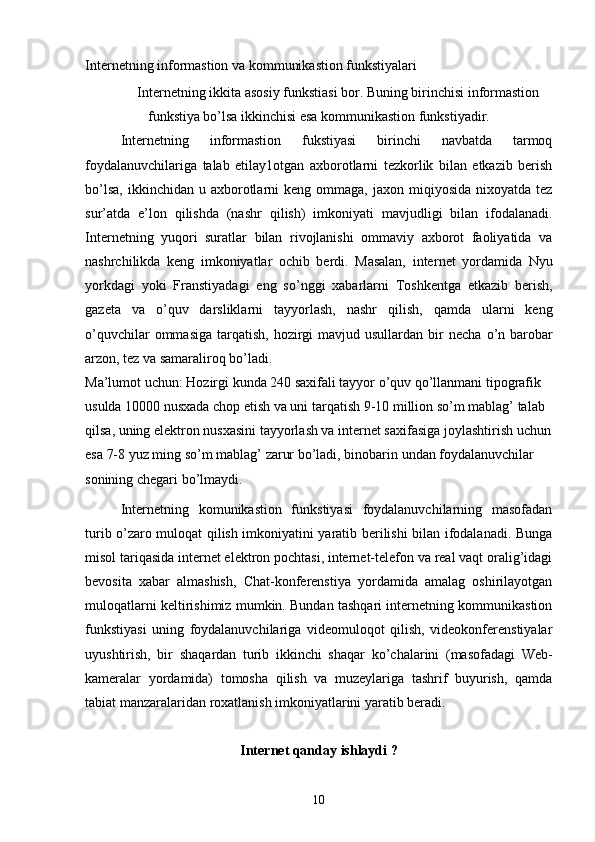 Internetning informastion va kommunikastion funkstiyalari
 Internetning ikkita asosiy funkstiasi bor. Buning birinchisi informastion
funkstiya bo’lsa ikkinchisi esa kommunikastion funkstiyadir. 
Internetning   informastion   fukstiyasi   birinchi   navbatda   tarmoq
foydalanuvchilariga   talab   etilay1otgan   axborotlarni   tezkorlik   bilan   etkazib   berish
bo’lsa,  ikkinchidan  u  axborotlarni  keng  ommaga,  jaxon mi q iyosida  nixoyatda tez
sur’atda   e’lon   q ilishda   (nashr   q ilish)   imkoniyati   mavjudligi   bilan   ifodalanadi.
Internetning   yu q ori   suratlar   bilan   rivojlanishi   ommaviy   axborot   faoliyatida   va
nashrchilikda   keng   imkoniyatlar   ochib   berdi.   Masalan,   inte r net   yordamida   Nyu
yorkdagi   yoki   Franstiyadagi   eng   s o’ nggi   xabarlarni   Toshkentga   etkazib   berish,
gazeta   va   o’quv   darsliklarni   tayyorlash,   nashr   q ilish,   qamda   ularni   keng
o’quvchilar  ommasiga  tar q atish, hozirgi  mavjud usullardan bir  necha   o’ n barobar
arzon, tez va samar a liro q  bo’ladi. 
Ma’lumot uchun: Hozirgi kunda 240 saxifali tayyor o’quv qo’llanmani tipografik 
usulda 10000 nusxada chop etish va uni tar q atish 9-10 million s o’ m mabla g’  talab 
q ilsa, uning elektron nusxasini tayyorlash va internet saxifasiga joylashtirish uchun
esa 7-8 yuz ming so’m mablag’ zarur bo’ladi, binobarin undan foydalanuvchilar 
sonining chegari bo’lmaydi.
Internetning   komunikastion   funkstiyasi   foydalanuvchilarning   masofadan
turib o’zaro muloqat qilish imkoniyatini yaratib berilishi bilan ifodalanadi. Bunga
misol tariqasida internet elektron pochtasi, internet-telefon va real vaqt oralig’idagi
bevosita   xabar   almashish,   Chat-konferenstiya   yordamida   amalag   oshirilayotgan
muloqatlarni keltirishimiz mumkin. Bundan tashqari internetning kommunikastion
funkstiyasi   uning   foydalanuvchilariga   videomuloqot   qilish,   videokonferenstiyalar
uyushtirish,   bir   sha q ardan   turib   ikkinchi   sha q ar   k o’ chalarini   (masofadagi   Web-
kameralar   yordamida)   tomosha   qilish   va   muzeylariga   tashrif   buyurish,   qamda
tabiat manzaralaridan roxatlanish imkoniyatlarini yaratib beradi. 
Internet qanday ishlaydi ?
10 