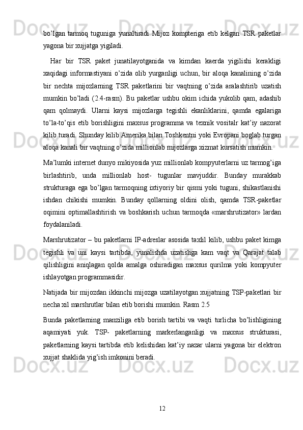 bo’lgan   tarmoq   tuguniga   yunaltiradi   Mijoz   kompteriga   etib   kelgan   TSR   paketlar
yagona bir xujjatga yigiladi. 
Har   bir   TSR   paket   junatilayotganida   va   kimdan   kaerda   yigilishi   kerakligi
xaqidagi   informastiyani   o’zida   olib  yurganligi   uchun,   bir   aloqa   kanalining  o’zida
bir   nechta   mijozlarning   TSR   paketlarini   bir   vaqtning   o’zida   aralashtirib   uzatish
mumkin bo’ladi  (2.4-rasm). Bu paketlar  ushbu okim ichida yukolib qam, adashib
qam   qolmaydi.   Ularni   kaysi   mijozlarga   tegishli   ekanliklarini,   qamda   egalariga
to’la-to’qis   etib   borishligini   maxsus   programma   va   texnik   vositalr   kat’iy   nazorat
kilib turadi. Shunday kilib Amerika bilan Toshkentni yoki Evropani boglab turgan
aloqa kanali bir vaqtning o’zida millionlab mijozlarga xizmat kursatish mumkin.
Ma’lumki internet dunyo mikiyosida yuz millionlab kompyuterlarni uz tarmog’iga
birlashtirib,   unda   millionlab   host-   tugunlar   mavjuddir.   Bunday   murakkab
strukturaga ega bo’lgan tarmoqning ixtiyoriy bir qismi yoki tuguni, shikastlanishi
ishdan   chikishi   mumkin.   Bunday   qollarning   oldini   olish,   qamda   TSR-paketlar
oqimini   optimallashtirish   va   boshkarish   uchun   tarmoqda   «marshrutizator»   lardan
foydalaniladi. 
Marshrutizator – bu paketlarni IP-adreslar  asosida taxlil kilib, ushbu paket  kimga
tegishli   va   uni   kaysi   tartibda,   yunalishda   uzatishga   kam   vaqt   va   Qarajat   talab
qilishligini   aniqlagan   qolda   amalga   oshiradigan   maxsus   qurilma   yoki   kompyuter
ishlayotgan programmasidir.
Natijada bir mijozdan ikkinchi mijozga uzatilayotgan xujjatning TSP-paketlari bir
necha xil marshrutlar bilan etib borishi mumkin. Rasm 2.5
Bunda   paketlarning   manziliga   etib   borish   tartibi   va   vaqti   turlicha   bo’lishligining
aqamiyati   yuk.   TSP-   paketlarning   markerlanganligi   va   maxsus   strukturasi,
paketlarning kaysi  tartibda etib kelishidan kat’iy nazar  ularni  yagona bir  elektron
xujjat shaklida yig’ish imkonini beradi.
12 