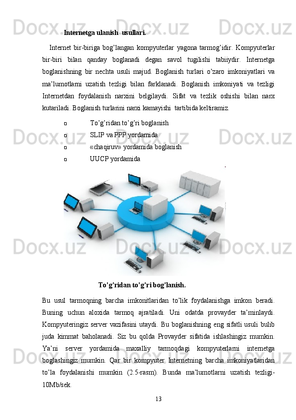 Internetga ulanish  usullari.
Internet   bir-biriga   bog’langan   kompyuterlar   yagona   tarmog’idir.   Kompyuterlar
bir-biri   bilan   qanday   boglanadi   degan   savol   tugilishi   tabiiydir.   Internetga
boglanishning   bir   nechta   usuli   majud.   Boglanish   turlari   o’zaro   imkoniyatlari   va
ma’lumotlarni   uzatish   tezligi   bilan   farklanadi.   Boglanish   imkoniyati   va   tezligi
Internetdan   foydalanish   narxini   belgilaydi.   Sifat   va   tezlik   oshishi   bilan   narx
kutariladi.  Boglanish turlarini narxi kamayishi  tartibida keltiramiz. 
 To’g’ridan to’g’ri boglanish
 SLIP  va  PPP  yordamida
 «chaqiruv» yordamida boglanish
 UUCP  yordamida
                           To’g’ridan to’g’ri bog’lanish.
Bu   usul   tarmoqning   barcha   imkonitlaridan   to’lik   foydalanishga   imkon   beradi.
Buning   uchun   aloxida   tarmoq   ajratiladi.   Uni   odatda   provayder   ta’minlaydi.
Kompyuteringiz  server  vazifasini   utaydi.  Bu  boglanishning   eng  sifatli   usuli  bulib
juda   kimmat   baholanadi.   Siz   bu   qolda   Provayder   sifatida   ishlashingiz   mumkin.
Ya’ni   server   yordamida   maxalliy   tarmoqdagi   kompyuterlarni   internetga
boglashingiz   mumkin.   Qar   bir   kompyuter   Internetning   barcha   imkoniyatlaridan
to’la   foydalanishi   mumkin   (2.5-rasm).   Bunda   ma’lumotlarni   uzatish   tezligi-
10Mb/sek.
13 