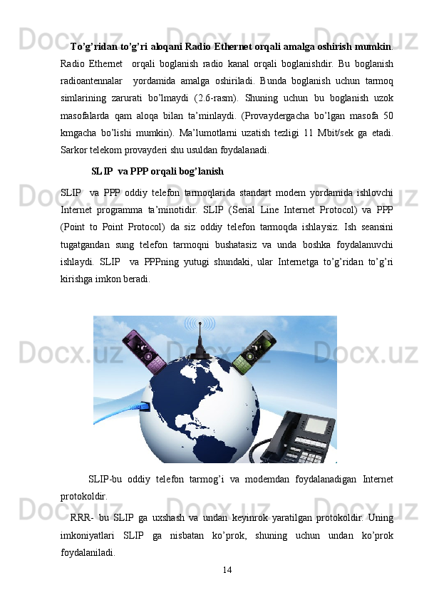 To’g’ridan to’g’ri aloqani Radio Ethernet orqali amalga oshirish mumkin .
Radio   Ethernet     orqali   boglanish   radio   kanal   orqali   boglanishdir.   Bu   boglanish
radioantennalar     yordamida   amalga   oshiriladi.   Bunda   boglanish   uchun   tarmoq
simlarining   zarurati   bo’lmaydi   (2.6-rasm).   Shuning   uchun   bu   boglanish   uzok
masofalarda   qam   aloqa   bilan   ta’minlaydi.   (Provaydergacha   bo’lgan   masofa   50
kmgacha   bo’lishi   mumkin).   Ma’lumotlarni   uzatish   tezligi   11   Mbit/sek   ga   etadi.
Sarkor telekom provayderi shu usuldan foydalanadi.
SLIP  va PPP orqali bog’lanish
SLIP     va   PPP   oddiy   telefon   tarmoqlarida   standart   modem   yordamida   ishlovchi
Internet   programma   ta’minotidir.   SLIP   (Serial   Line   Internet   Protocol)   va   PPP
(Point   to   Point   Protocol)   da   siz   oddiy   telefon   tarmoqda   ishlaysiz.   Ish   seansini
tugatgandan   sung   telefon   tarmoqni   bushatasiz   va   unda   boshka   foydalanuvchi
ishlaydi.   SLIP     va   PPPning   yutugi   shundaki,   ular   Internetga   to’g’ridan   to’g’ri
kirishga imkon beradi.  
 
      SLIP-bu   oddiy   telefon   tarmog’i   va   modemdan   foydalanadigan   Internet
protokoldir.
RRR-   bu   SLIP   ga   uxshash   va   undan   keyinrok   yaratilgan   protokoldir.   Uning
imkoniyatlari   SLIP   ga   nisbatan   ko’prok,   shuning   uchun   undan   ko’prok
foydalaniladi.
14 