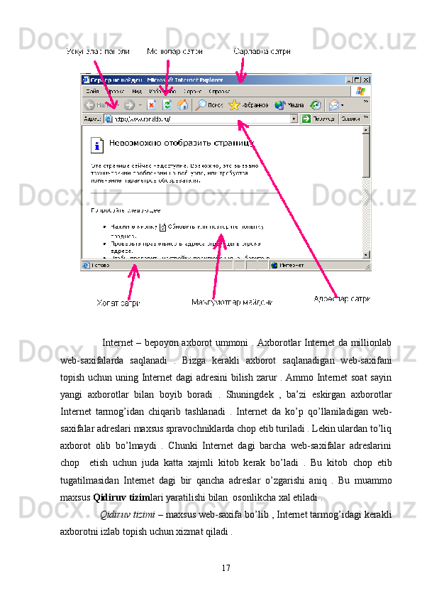                          Internet – bepoyon axborot ummoni . Axborotlar Internet da millionlab
web- s axifalarda   sa q lanadi   .   Bizga   kerakli   axborot   sa q lanadigan   web-saxifani
topish uchun uning Internet dagi adresini bilish zarur . Ammo Internet soat  sayin
yangi   axborotlar   b ilan   boyib   boradi   .   Shuningdek   ,   ba’zi   eskirgan   axborotlar
Internet   tarmog’idan   chiqarib   tashlanadi   .   Internet   da   ko’p   qo’ llaniladigan   web-
saxifalar adreslari maxsus spravochniklarda chop etib turiladi . Lekin ulardan to’liq
axborot   olib   bo’lmaydi   .   Chunki   Internet   dagi   barcha   web-saxifalar   adreslarini
chop     etish   uchun   juda   katta   xajmli   kitob   kerak   bo’ladi   .   Bu   kitob   ch op   etib
tugatilmasidan   Internet   dagi   bir   q ancha   adreslar   o’ zgarishi   ani q   .   Bu   muammo
maxsus  Q idiruv tizim lari yaratilishi bilan  osonlikcha xal etiladi . 
               Qidiruv tizimi  – maxsus web-saxifa bo’lib , Internet tarmog’idagi kerakli
axborotni izlab topish uchun xizmat qiladi . 
17 