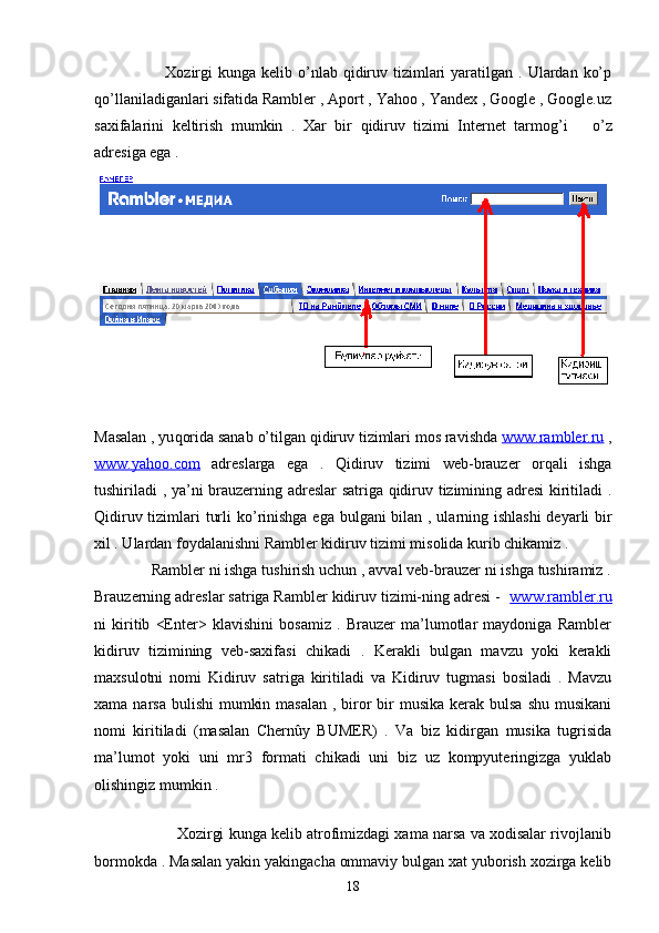                          Xozirgi  kunga  kelib  o’nlab  qidiruv  tizimlari   yaratilgan  . Ulardan  ko’p
qo’llaniladiganlari sifatida Rambler , Aport , Yahoo , Yandex , Google , Google.uz
saxifalarini   keltirish   mumkin   .   Xar   bir   q idiruv   tizimi   Internet   tarmog ’ i       o’ z
adresiga ega .
Masalan , yu q orida sanab  o’ tilgan  q idiruv tizimlari mos ravi sh da  www.rambler.ru  ,
www.yahoo.com   adreslarga   ega   .   Qidiruv   tizimi   web-brauzer   orqali   ishga
tushiriladi , ya’ni brauzerning adreslar satriga qidiruv tizimining adresi  kiritiladi .
Qidiruv tizimlari turli  k o’ rinishga ega bulgani  bilan , ularning ishlashi  deyarli  bir
xil . Ulardan foydalanishni Rambler kidiruv tizimi misolida kurib chikamiz . 
              Rambler ni ishga tushirish uchun , avval veb-brauzer ni ishga tushiramiz .
Brauzerning adreslar satriga Rambler kidiruv tizimi-ning adresi -   www.rambler.ru
ni   kiritib   <Enter>   klavishini   bosamiz   .   Brauzer   ma’lumotlar   maydoniga   Rambler
kidiruv   tizimining   veb-saxifasi   chikadi   .   Kerakli   bulgan   mavzu   yoki   kerakli
maxsulotni   nomi   Kidiruv   satriga   kiritiladi   va   Kidiruv   tugmasi   bosiladi   .   Mavzu
xama narsa bulishi  mumkin masalan  , biror  bir  musika kerak bulsa  shu musikani
nomi   kiritiladi   (masalan   Chernûy   BUMER)   .   Va   biz   kidirgan   musika   tugrisida
ma’lumot   yoki   uni   mr3   formati   chikadi   uni   biz   uz   kompyuteringizga   yuklab
olishingiz mumkin . 
             
                   Xozirgi kunga kelib atrofimizdagi xama narsa va xodisalar rivojlanib
bormokda . Masalan yakin yakingacha ommaviy bulgan xat yuborish xozirga kelib
18 