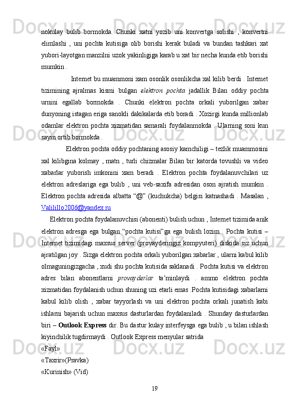 nokulay   bulib   bormokda.   Chunki   xatni   yozib   uni   konvertga   solishi   ,   konvertni
elimlashi   ,   uni   pochta   kutisiga   olib   borishi   kerak   buladi   va   bundan   tashkari   xat
yubori-layotgan manzilni uzok yakinligiga karab u xat bir necha kunda etib borishi
mumkin . 
                Internet bu muammoni xam osonlik osonlikcha xal kilib berdi . Internet
tizimining   ajralmas   kismi   bulgan   elektron   pochta   jadallik   Bilan   oddiy   pochta
urnini   egallab   bormokda   .   Chunki   elektron   pochta   orkali   yuborilgan   xabar
dunyoning istagan eriga sanokli dakikalarda etib boradi . Xozirgi kunda millionlab
odamlar  elektron pochta  xizmatidan  samarali  foydalanmokda . Ularning soni  kun
sayin ortib bormokda . 
             Elektron pochta oddiy pochtaning asosiy kamchiligi – tezlik muammosini
xal   kilibgina   kolmay   ,   matn   ,   turli   chizmalar   Bilan   bir   katorda   tovushli   va   video
xabarlar   yuborish   imkonini   xam   beradi   .   Elektron   pochta   foydalanuvchilari   uz
elektron   adreslariga   ega   bulib   ,   uni   veb-saxifa   adresidan   oson   ajratish   mumkin   .
Elektron   pochta   adresida   albatta   “@”   (kuchukcha)   belgisi   katnashadi   .   Masalan   ,
Valilillo2006    @yandex.ru   
      Elektron pochta foydalanuvchisi (abonenti) bulish uchun , Internet tizimida anik
elektron   adresga   ega   bulgan   “pochta   kutisi”ga   ega   bulish   lozim   .   Pochta   kutisi   –
Internet   tizimidagi   maxsus   server   (provayderingiz   kompyuteri)   diskida   siz   uchun
ajratilgan joy . Sizga elektron pochta orkali yuborilgan xabarlar , ularni kabul kilib
olmaguningizgacha , xudi shu pochta kutisida saklanadi . Pochta kutisi va elektron
adres   bilan   abonentlarni   provayderlar   ta’minlaydi   .   ammo   elektron   pochta
xizmatidan foydalanish uchun shuning uzi etarli emas .Pochta kutisidagi xabarlarni
kabul   kilib   olish   ,   xabar   tayyorlash   va   uni   elektron   pochta   orkali   junatish   kabi
ishlarni   bajarish   uchun   maxsus   dasturlardan   foydalaniladi   .   Shunday   dasturlardan
biri –  Outlook Express  dir. Bu dastur kulay interfeysga ega bulib , u bilan ishlash
kiyinchilik tugdirmaydi . Outlook Express menyular satrida 
«Fayl»
«Taxrir»(Pravka)  
«Kurinish» (Vid)  
19 