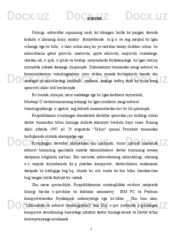 KIRISH.
Hozirgi,   axborotlar   oqimining   misli   ko`rilmagan   holda   ko`paygan   davrida
kishilar   o`zlarining   ilmiy,   amaliy     faoliyatlarida     to`g`ri   va   eng   maqbul   bo`lgan
echimga ega bo`lishi,  o`zlari uchun aniq bir yo`nalishni tanlay olishlari uchun  bu
axborotlarini   qabul   qiluvchi,   uzatuvchi,   qayta   ishlovchi,   saqlovchi   vositalarga,
ulardan ish, o`qish, o`qitish va boshqa  jarayonlarda foydalanishga  bo`lgan extiyoj
nixoyatda yuksak darajaga chiqmoqda. Xukumatimiz tomonidan yangi axborot va
kommunikatsion   texnologiyalarni   joriy   etishni   yanada   kuchaytirish   hamda   shu
strategik   yo`nalishlardagi   istiqbolli     rejalarni     amalga   tadbiq   etish   bo`yicha   keng
qamrovli ishlar olib borilmoqda.
Bu borada, ayniqsa, zarur malakaga ega bo`lgan kadrlarni tayyorlash, 
Mustaqil O`zbekistonimizning kelajagi bo`lgan yoshlarni yangi axborot 
texnologiyalariga  o`rgatish  eng dolzarb muammolardan biri bo`lib qolmoqda.
Respublikamiz rivojlangan demokratik davlatlar qatoridan joy olishligi uchun
davlat   tomonidan   ta'lim   tizimiga   alohida   ahamiyat   berilishi   bejiz   emas.   Buning
dalili   sifatida   1997   yil   29   avgustida   "Ta'lim"   qonuni   Prezident   tomonidan
tasdiqlanishi alohida ahamiyatga ega.
Rivojlangan   davlatlar   tajribasidan   shu   ma'lumki,   bozor   iqtisodi   sharoitida
axborot   tizimining   qanchalik   suratda   takomillashuvi   davlat   tizimining   ravnaq
darajasini   belgilashi   ma'lum.   Shu   ma'noda,   axborotlarning   ishonchliligi,   ularning
o`z   vaqtida   tayyorlanishi   ko`p   jihatdan   kompyuter,   dasturchilarni   mukammal
darajada   bo`lishligiga   bog`liq,   chunki   bu   uch   vosita   bir-biri   bilan   chambarchas
bog`langan holda faoliyat ko`rsatadi.
Shu   narsa   quvonchliki,   Respublikamizni   mustaqillikka   erishuvi   natijasida
hozirgi   barcha   o`quvchilar   va   talabalar   zamonaviy     IBM   PC   va   Pentium
kompyuterlaridan   foydalanish   imkoniyatiga   ega   bo`ldilar.     Shu   bois   xam,
"Informatika   va   axborot   texnologiyalari"   fani   Oliy   o`quv   yurtlarida   o`qitiladigan
kompyuter savodxonligi borasidagi uzluksiz dastur tizimiga kiradi va Davlat ta'lim
kontseptsiyasiga asoslanadi.
2 