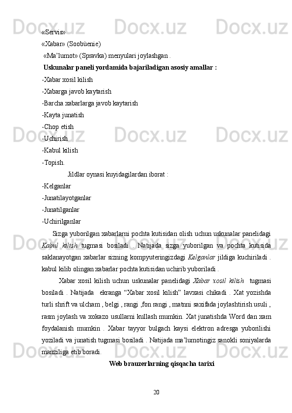 «Servis»  
«Xabar» (Soobùenie) 
 «Ma’lumot» (Spravka) menyulari joylashgan .
  Uskunalar paneli yordamida bajariladigan asosiy amallar :
-Xabar xosil kilish 
-Xabarga javob kaytarish 
-Barcha xabarlarga javob kaytarish 
-Kayta junatish 
-Chop etish
-Uchirish
-Kabul kilish 
-Topish.
               Jildlar oynasi kuyidagilardan iborat :
-Kelganlar
-Junatilayotganlar 
-Junatilganlar
-Uchirilganlar
         Sizga yuborilgan xabarlarni pochta kutisidan olish uchun uskunalar panelidagi
Kabul   kilish   tugmasi   bosiladi   .   Natijada   sizga   yuborilgan   va   pochta   kutisida
saklanayotgan xabarlar sizning kompyuteringizdagi   Kelganlar   jildiga kuchiriladi .
kabul kilib olingan xabarlar pochta kutisidan uchirib yuboriladi .
            Xabar   xosil   kilish   uchun   uskunalar   panelidagi   Xabar   xosil   kilish     tugmasi
bosiladi   .   Natijada     ekranga   “Xabar   xosil   kilish”   lavxasi   chikadi   .   Xat   yozishda
turli shrift va ulcham , belgi , rangi ,fon rangi , matnni saxifada joylashtirish usuli ,
rasm joylash va xokazo usullarni kullash mumkin. Xat  junatishda Word dan xam
foydalanish   mumkin   .   Xabar   tayyor   bulgach   kaysi   elektron   adresga   yuborilishi
yoziladi va junatish tugmasi bosiladi . Natijada ma’lumotingiz sanokli soniyalarda
manziliga etib boradi.
                                        Web brauzerlarning qisqacha tarixi
20 