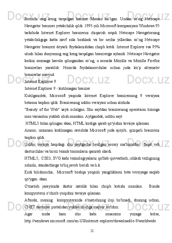 Birinchi   eng   keng   tarqalgan   brauzer   Mosaic   bo‘lgan.   Undan   so‘ng   Netscape
Navigator brauzeri yetakchilik qildi. 1995-yili Microsoft kompaniyasi Windows 95
tarkibida   Internet   Explorer   brauzerini   chiqarish   orqali   Netscape   Navigatorning
yetakchiligiga   katta   xavf   sola   boshladi   va   bir   necha   yillardan   so‘ng   Netscape
Navigator brauzeri deyarli foydalanishdan chiqib ketdi. Internet Explorer esa 95%
ulush bilan dunyoning eng keng tarqalgan brauzeriga aylandi. Netscape Navigator
kodini   ommaga   havola   qilingandan   so‘ng,   u   asosida   Mozilla   va   Mozilla   Firefox
brauzerlari   yaratildi.   Hozirda   foydalanuvchilar   uchun   juda   ko‘p   alternativ
brauzerlar mavjud.
Internet Explover 9 
Internet Explorer 9 - kutilmagan brauzer
Kutilganidek,   Microsoft   yaqinda   Internet   Explorer   brauzerining   9   versiyasi
betasini taqdim qildi. Brauzerning ushbu versiyasi uchun alohida
"Beauty   of   the   Web"   sayti   ochilgan.   Shu   saytdan   brauzerning   operatsion   tizimga
mos variantini yuklab olish mumkin. Aytgandek, ushbu sayt
 HTML5 bilan qilingan ekan, HTML kodiga qarab qo'yishni tavsiya qilaman.
Ammo,   umuman   kutilmagan   ravishda   Microsoft   juda   ajoyib,   qiziqarli   brauzerni
taqdim qildi.
Ushbu   versiya   haqidagi   shu   paytgacha   berilgan   asosiy   ma'lumotlar     faqat   veb
dasturchilar va biroz texnik tomonlarni qamrab olardi. 
HTML5,  CSS3, SVG kabi texnologiyalarni qo'llab-quvvatlash, ishlash tezligining
oshishi, standartlarga to'liq javob berish va h.k. 
Endi   bilishimcha,     Microsoft   boshqa   yoqimli   yangiliklarni   beta   versiyaga   saqlab
qo'ygan  ekan.
O'rnatish   jarayonida   dastur   xatolik   bilan   chiqib   ketishi   mumkin.     Bunda
kompyuterni o'chirib-yoqishni tavsiya qilaman. 
Afsuski,   mening     kompyuterimda   o'rnatishning   iloji   bo'lmadi,   shuning   uchun,
CNET dasturlar portalidan yuklab olishga majbur bo'ldim.
Agar   sizda   ham   shu   kabi   muammo   yuzaga   kelsa,
http://windows.microsoft.com/en-US/internet-explorer/download/ie-9/worldwide 
21 