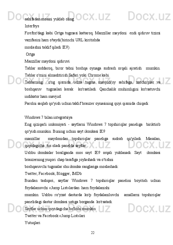 sahifadan mosini yuklab oling.
Interfeys
Firefox'dagi   kabi  Ortga  tugmasi  kattaroq.  Manzillar   maydoni     endi  qidiruv tizimi
vazifasini ham o'taydi(birinchi URL kiritishda  
moslashni taklif qiladi IE9).
 Ortga
Manzillar maydoni qidiruvi
Tablar   soddaroq,   biror   tabni   boshqa   oynaga   sudrash   orqali   ajratish     mumkin.
Tablar o'rnini almashtirish Safari yoki Chrome kabi. 
Tablarning     o'ng   qismida   uchta   tugma   mavjud(uy   sahifaga,   xatcho'plar   va
boshqaruv     tugmalari   kerak     ko'rsatiladi.   Qanchalik   muhimligini   ko'rsatuvchi
indikator ham mavjud:
Parolni saqlab qo'yish uchun taklif brauzer oynasining quyi qismida chiqadi:
Windows 7 bilan integratsiya
Eng   qiziqarli   imkoniyati   -   saytlarni   Windows   7   topshiriqlar   paneliga     biriktirib
qo'yish mumkin. Buning uchun sayt ikonkasi IE9 
manzillar     maydonidan   topshiriqlar   paneliga   sudrab   qo'yiladi.   Masalan,
quyidagicha  tus oladi panelda saytlar:
Ushbu   ikonkalar   bosilganda   mos   sayt   IE9   orqali   yuklanadi.   Sayt     ikonkasi
brauzerning yuqori chap tarafiga joylashadi va o'tishni  
boshqaruvchi tugmalar shu ikonka ranglariga moslashadi:
Twitter, Facebook, Blogger, IMDb
Bundan   tashqari,   saytlar   Windows   7   topshiriqlar   panelini   boyitish   uchun
foydalanuvchi «Jump List»lardan  ham foydalanishi 
mumkin.   Ushbu   ro'yxat   dasturda   ko'p   foydalaniluvchi     amallarni   topshiriqlar
panelidagi dastur ikonkasi ustiga borganda  ko'rsatadi. 
Saytlar uchun quyidagicha bo'lishi mumkin:
Twitter va Facebook «Jump List»lari
Yutuqlari
22 