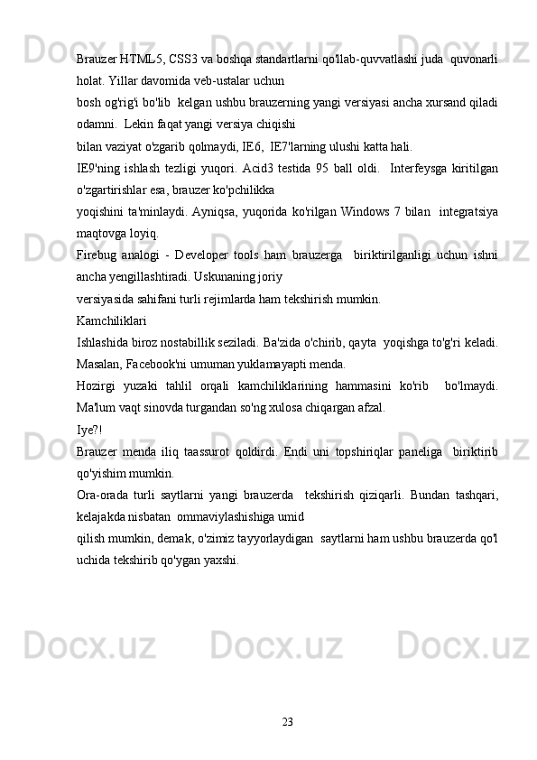 Brauzer HTML5, CSS3 va boshqa standartlarni qo'llab-quvvatlashi juda  quvonarli
holat. Yillar davomida veb-ustalar uchun 
bosh og'rig'i bo'lib  kelgan ushbu brauzerning yangi versiyasi ancha xursand qiladi
odamni.  Lekin faqat yangi versiya chiqishi 
bilan vaziyat o'zgarib qolmaydi, IE6,  IE7'larning ulushi katta hali.
IE9'ning   ishlash   tezligi   yuqori.   Acid3   testida   95   ball   oldi.     Interfeysga   kiritilgan
o'zgartirishlar esa, brauzer ko'pchilikka  
yoqishini   ta'minlaydi.   Ayniqsa,   yuqorida   ko'rilgan   Windows   7   bilan     integratsiya
maqtovga loyiq.
Firebug   analogi   -   Developer   tools   ham   brauzerga     biriktirilganligi   uchun   ishni
ancha yengillashtiradi. Uskunaning joriy  
versiyasida sahifani turli rejimlarda ham tekshirish mumkin.
Kamchiliklari
Ishlashida biroz nostabillik seziladi. Ba'zida o'chirib, qayta  yoqishga to'g'ri keladi.
Masalan, Facebook'ni umuman yuklamayapti menda.  
Hozirgi   yuzaki   tahlil   orqali   kamchiliklarining   hammasini   ko'rib     bo'lmaydi.
Ma'lum vaqt sinovda turgandan so'ng xulosa chiqargan afzal.
Iye?!
Brauzer   menda   iliq   taassurot   qoldirdi.   Endi   uni   topshiriqlar   paneliga     biriktirib
qo'yishim mumkin. 
Ora-orada   turli   saytlarni   yangi   brauzerda     tekshirish   qiziqarli.   Bundan   tashqari,
kelajakda nisbatan  ommaviylashishiga umid 
qilish mumkin, demak, o'zimiz tayyorlaydigan  saytlarni ham ushbu brauzerda qo'l
uchida tekshirib qo'ygan yaxshi.
23 