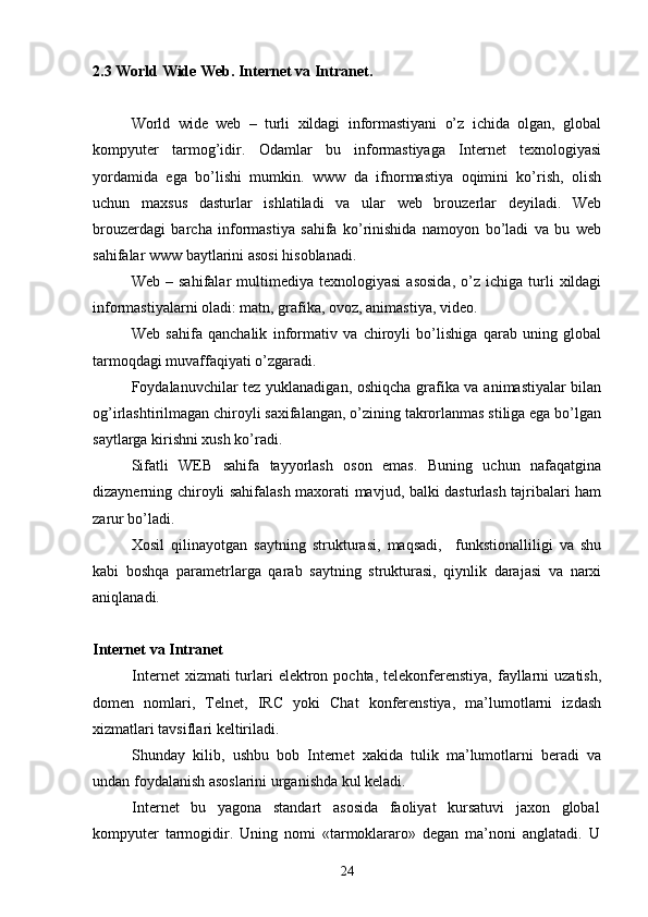 2 . 3   World Wide Web.  Internet va Intranet.
World   wide   web   –   turli   xildagi   informastiyani   o’z   ichida   olgan,   global
kompyuter   tarmog’idir.   Odamlar   bu   informastiyaga   Internet   texnologiyasi
yordamida   ega   bo’lishi   mumkin.   www   da   ifnormastiya   oqimini   ko’rish,   olish
uchun   maxsus   dasturlar   ishlatiladi   va   ular   web   brouzerlar   deyiladi.   Web
brouzerdagi   barcha   informastiya   sahifa   ko’rinishida   namoyon   bo’ladi   va   bu   web
sahifalar www baytlarini asosi hisoblanadi.
Web   –  sahifalar   multimediya   texnologiyasi   asosida,   o’z   ichiga   turli   xildagi
informastiyalarni oladi: matn, grafika, ovoz, animastiya, video.
Web   sahifa   qanchalik   informativ   va   chiroyli   bo’lishiga   qarab   uning   global
tarmoqdagi muvaffaqiyati o’zgaradi.
Foydalanuvchilar tez yuklanadigan, oshiqcha grafika va animastiyalar bilan
og’irlashtirilmagan chiroyli saxifalangan, o’zining takrorlanmas stiliga ega bo’lgan
saytlarga kirishni xush ko’radi.
Sifatli   WEB   sahifa   tayyorlash   oson   emas.   Buning   uchun   nafaqatgina
dizaynerning chiroyli sahifalash maxorati mavjud, balki dasturlash tajribalari ham
zarur bo’ladi.
Xosil   qilinayotgan   saytning   strukturasi,   maqsadi,     funkstionalliligi   va   shu
kabi   boshqa   parametrlarga   qarab   saytning   strukturasi,   qiynlik   darajasi   va   narxi
aniqlanadi.
Internet va Intranet
Internet   xizmati  turlari   elektron  pochta,  telekonferenstiya,  fayllarni  uzatish,
domen   nomlari,   Telnet,   IRC   yoki   Chat   konferenstiya,   ma’lumotlarni   izdash
xizmatlari tavsiflari keltiriladi.
Shunday   kilib,   ushbu   bob   Internet   xakida   tulik   ma’lumotlarni   beradi   va
undan foydalanish asoslarini urganishda kul keladi. 
Internet   bu   yagona   standart   asosida   faoliyat   kursatuvi   jaxon   global
kompyuter   tarmogidir.   Uning   nomi   «tarmoklararo»   degan   ma’noni   anglatadi.   U
24 