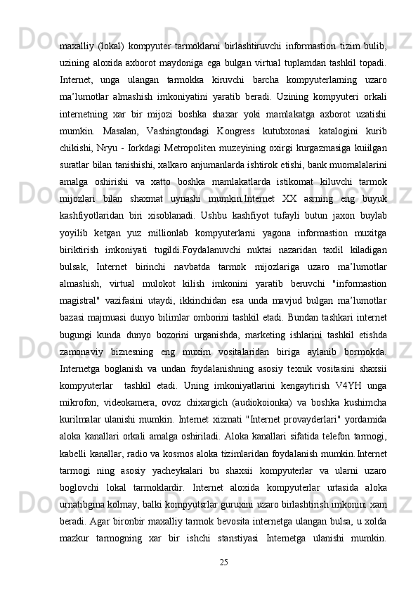 maxalliy   (lokal)   kompyuter   tarmoklarni   birlashtiruvchi   informastion   tizim   bulib,
uzining   aloxida   axborot   maydoniga   ega   bulgan   virtual   tuplamdan   tashkil   topadi.
Internet,   unga   ulangan   tarmokka   kiruvchi   barcha   kompyuterlarning   uzaro
ma’lumotlar   almashish   imkoniyatini   yaratib   beradi.   Uzining   kompyuteri   orkali
internetning   xar   bir   mijozi   boshka   shaxar   yoki   mamlakatga   axborot   uzatishi
mumkin.   Masalan,   Vashingtondagi   Kongress   kutubxonasi   katalogini   kurib
chikishi,   Nryu   -   Iorkdagi   Metropoliten   muzeyining   oxirgi   kurgazmasiga   kuiilgan
suratlar bilan tanishishi, xalkaro anjumanlarda ishtirok etishi, bank muomalalarini
amalga   oshirishi   va   xatto   boshka   mamlakatlarda   istikomat   kiluvchi   tarmok
mijozlari   bilan   shaxmat   uynashi   mumkin.Internet   XX   asrning   eng   buyuk
kashfiyotlaridan   biri   xisoblanadi.   Ushbu   kashfiyot   tufayli   butun   jaxon   buylab
yoyilib   ketgan   yuz   millionlab   kompyuterlarni   yagona   informastion   muxitga
biriktirish   imkoniyati   tugildi.Foydalanuvchi   nuktai   nazaridan   taxlil   kiladigan
bulsak,   Internet   birinchi   navbatda   tarmok   mijozlariga   uzaro   ma’lumotlar
almashish,   virtual   mulokot   kilish   imkonini   yaratib   beruvchi   "informastion
magistral"   vazifasini   utaydi,   ikkinchidan   esa   unda   mavjud   bulgan   ma’lumotlar
bazasi   majmuasi   dunyo   bilimlar   omborini   tashkil   etadi.   Bundan   tashkari   internet
bugungi   kunda   dunyo   bozorini   urganishda,   marketing   ishlarini   tashkil   etishda
zamonaviy   biznesning   eng   muxim   vositalaridan   biriga   aylanib   bormokda.
Internetga   boglanish   va   undan   foydalanishning   asosiy   texnik   vositasini   shaxsii
kompyuterlar     tashkil   etadi.   Uning   imkoniyatlarini   kengaytirish   V4YH   unga
mikrofon,   videokamera,   ovoz   chixargich   (audiokoionka)   va   boshka   kushimcha
kurilmalar   ulanishi   mumkin.   Internet   xizmati   "Internet   provayderlari"   yordamida
aloka   kanallari   orkali   amalga   oshiriladi.   Aloka   kanallari   sifatida   telefon   tarmogi,
kabelli kanallar, radio va kosmos aloka tizimlaridan foydalanish mumkin. Internet
tarmogi   ning   asosiy   yacheykalari   bu   shaxsii   kompyuterlar   va   ularni   uzaro
boglovchi   lokal   tarmoklardir.   Internet   aloxida   kompyuterlar   urtasida   aloka
urnatibgina kolmay, balki kompyutsrlar guruxini uzaro birlashtirish imkonini xam
beradi. Agar bironbir maxalliy tarmok bevosita internetga ulangan bulsa, u xolda
mazkur   tarmogning   xar   bir   ishchi   stanstiyasi   Internetga   ulanishi   mumkin.
25 