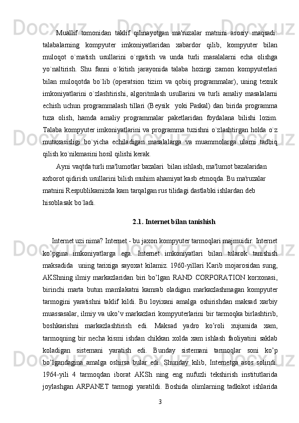 Muallif   tomonidan   taklif   qilinayotgan   ma'ruzalar   matnini   asosiy   maqsadi:
talabalarning   kompyuter   imkoniyatlaridan   xabardor   qilib,   kompyuter   bilan
muloqot   o`rnatish   usullarini   o`rgatish   va   unda   turli   masalalarni   echa   olishga
yo`naltirish.   Shu   fanni   o`kitish   jarayonida   talaba   hozirgi   zamon   kompyuterlari
bilan   muloqotda   bo`lib   (operatsion   tizim   va   qobiq   programmalar),   uning   texnik
imkoniyatlarini   o`zlashtirishi,   algoritmlash   usullarini   va   turli   amaliy   masalalarni
echish   uchun   programmalash   tillari   (Beysik     yoki   Paskal)   dan   birida   programma
tuza   olish,   hamda   amaliy   programmalar   paketlaridan   foydalana   bilishi   lozim.
Talaba kompyuter  imkoniyatlarini va programma tuzishni  o`zlashtirgan holda o`z
mutaxasisligi   bo`yicha   echiladigan   masalalarga   va   muammolarga   ularni   tadbiq
qilish ko`nikmasini hosil qilishi kerak.
Ayni vaqtda turli ma'lumotlar bazalari  bilan ishlash, ma'lumot bazalaridan 
axborot qidirish usullarini bilish muhim ahamiyat kasb etmoqda. Bu ma'ruzalar 
matnini Respublikamizda kam tarqalgan rus tilidagi dastlabki ishlardan deb 
hisoblasak bo`ladi. 
                                              2.1. Internet bilan tanishish
Internet uzi nima? Internet - bu jaxon kompyuter tarmoqlari majmuidir. Internet
ko’pgina   imkoniyatlarga   ega.   Internet   imkoniyatlari   bilan   tularok   tanishish
maksadida     uning   tarixiga   sayoxat   kilamiz.   1960-yillari   Karib   mojarosidan   sung,
AKShning   ilmiy   markazlaridan   biri   bo’lgan   RAND   CORPORATION   korxonasi,
birinchi   marta   butun   mamlakatni   kamrab   oladigan   markazlashmagan   kompyuter
tarmogini   yaratishni   taklif   kildi.   Bu   loyixani   amalga   oshirishdan   maksad   xarbiy
muassasalar, ilmiy va uko’v markazlari kompyuterlarini bir tarmoqka birlashtirib,
boshkarishni   markazlashtirish   edi.   Maksad   yadro   ko’roli   xujumida   xam,
tarmoqning   bir   necha   kismi   ishdan   chikkan   xolda   xam   ishlash   faoliyatini   saklab
koladigan   sistemani   yaratish   edi.   Bunday   sistemani   tarmoqlar   soni   ko’p
bo’lgandagina   amalga   oshirsa   bular   edi.   Shunday   kilib,   Internetga   asos   solindi.
1964-yili   4   tarmoqdan   iborat   AKSh   ning   eng   nufuzli   tekshirish   institutlarida
joylashgan   ARPANET   tarmogi   yaratildi.   Boshida   olimlarning   tadkikot   ishlarida
3 