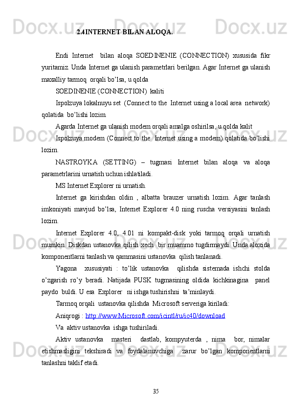 2.4 INTERNET BILAN ALOQA.
Endi   Internet     bilan   aloqa   SOEDINENIE   (CONNECTION)   xususida   fikr
yuritamiz. Unda Internet ga ulanish parametrlari berilgan. Agar Internet ga ulanish
maxalliy tarmoq  orqali bo’lsa, u qolda 
SOEDINENIE (CONNECTION)  kaliti 
Ispolzuya lokalnuyu set  (Connect to the  Internet using a local area  network)
qolatida  bo’lishi lozim.
Agarda Internet ga ulanish modem orqali amalga oshirilsa, u qolda kalit 
Ispolzuya modem (Connect to the   Internet using a modem) qolatida bo’lishi
lozim.
NASTROYKA   (SETTING)   –   tugmasi   Internet   bilan   aloqa   va   aloqa
parametrlarini urnatish uchun ishlatiladi. 
MS Internet Explorer ni urnatish.
Internet   ga   kirishdan   oldin   ,   albatta   brauzer   urnatish   lozim.   Agar   tanlash
imkoniyati   mavjud   bo’lsa,   Internet   Explorer   4.0   ning   ruscha   versiyasini   tanlash
lozim. 
Internet   Explorer   4.0,   4.01   ni   kompakt-disk   yoki   tarmoq   orqali   urnatish
mumkin. Diskdan ustanovka qilish xech   bir muammo tugdirmaydi. Unda aloxida
komponentlarni tanlash va qammasini ustanovka  qilish tanlanadi. 
Yagona     xususiyati   :   to’lik   ustanovka     qilishda   sistemada   ishchi   stolda
o’zgarish   ro’y   beradi.   Natijada   PUSK   tugmasining   oldida   kichkinagina     panel
paydo  buldi. U esa  Explorer   ni ishga tushirishni  ta’minlaydi.
Tarmoq orqali  ustanovka qilishda  Microsoft serveriga kiriladi:
Aniqrogi :  http://www.Microsoft.com/icintl/ru/ic40/download
Va  aktiv ustanovka  ishga tushiriladi. 
Aktiv   ustanovka     masteri     dastlab,   kompyuterda   ,   nima     bor,   nimalar
etishmasligini   tekshiradi   va   foydalanuvchiga     zarur   bo’lgan   komponentlarni
tanlashni taklif etadi. 
35 