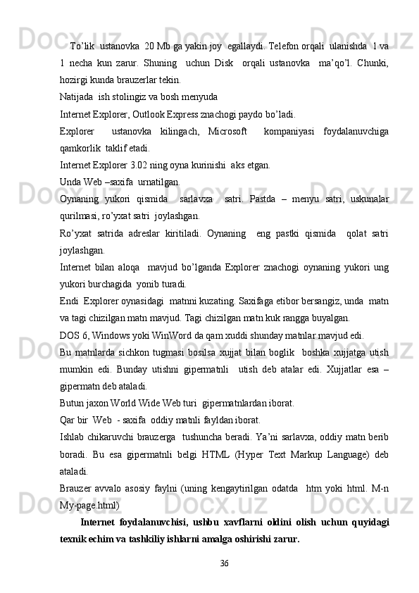 To’lik  ustanovka  20 Mb ga yakin joy  egallaydi. Telefon orqali  ulanishda  1 va
1   necha   kun   zarur.   Shuning     uchun   Disk     orqali   ustanovka     ma’qo’l.   Chunki,
hozirgi kunda brauzerlar tekin. 
Natijada  ish stolingiz va bosh menyuda 
Internet Explorer, Outlook Express znachogi paydo bo’ladi.
Explorer     ustanovka   kilingach,   Microsoft     kompaniyasi   foydalanuvchiga
qamkorlik  taklif etadi. 
Internet Explorer 3.02 ning oyna kurinishi  aks etgan. 
Unda Web –saxifa  urnatilgan. 
Oynaning   yukori   qismida     sarlavxa     satri.   Pastda   –   menyu   satri,   uskunalar
qurilmasi, ro’yxat satri  joylashgan.
Ro’yxat   satrida   adreslar   kiritiladi.   Oynaning     eng   pastki   qismida     qolat   satri
joylashgan.
Internet   bilan   aloqa     mavjud   bo’lganda   Explorer   znachogi   oynaning   yukori   ung
yukori burchagida  yonib turadi. 
Endi  Explorer oynasidagi  matnni kuzating. Saxifaga etibor bersangiz, unda  matn
va tagi chizilgan matn mavjud. Tagi chizilgan matn kuk rangga buyalgan. 
DOS 6, Windows yoki WinWord da qam xuddi shunday matnlar mavjud edi. 
Bu   matnlarda   sichkon   tugmasi   bosilsa   xujjat   bilan   boglik     boshka   xujjatga   utish
mumkin   edi.   Bunday   utishni   gipermatnli     utish   deb   atalar   edi.   Xujjatlar   esa   –
gipermatn deb ataladi.  
Butun jaxon World Wide Web turi  gipermatnlardan iborat. 
Qar bir  Web  - saxifa  oddiy matnli fayldan iborat. 
Ishlab chikaruvchi brauzerga   tushuncha beradi. Ya’ni sarlavxa, oddiy matn berib
boradi.   Bu   esa   gipermatnli   belgi   HTML   (Hyper   Text   Markup   Language)   deb
ataladi. 
Brauzer   avvalo   asosiy   faylni   (uning   kengaytirilgan   odatda     htm   yoki   html.   M-n
My-page.html)
Internet   foydalanuvchisi ,   ushbu   xavflarni   oldini   olish   uchun   quyidagi
texnik echim va tashkiliy ishlarni amalga oshirishi zarur.
36 