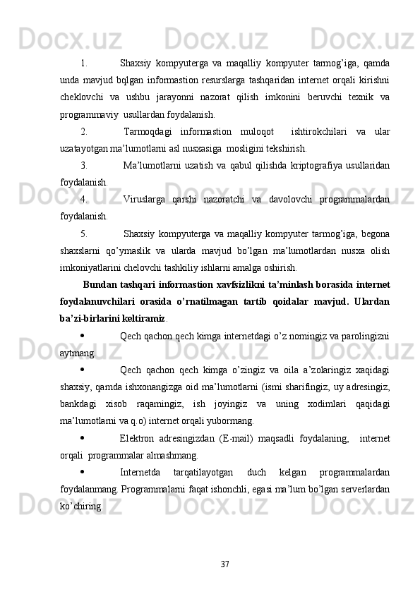 1. Shaxsiy   kompyuterga   va   maqalliy   kompyuter   tarmog’iga,   qamda
unda   mavjud   bqlgan   informastion   resurslarga   tashqaridan   internet   orqali   kirishni
cheklovchi   va   ushbu   jarayonni   nazorat   qilish   imkonini   beruvchi   texnik   va
programmaviy  usullardan foydalanish.
2. Tarmoqdagi   informastion   muloqot     ishtirokchilari   va   ular
uzatayotgan ma’lumotlarni asl nusxasiga  mosligini tekshirish.
3. Ma’lumotlarni   uzatish   va   qabul   qilishda   kriptografiya   usullaridan
foydalanish.
4. Viruslarga   qarshi   nazoratchi   va   davolovchi   programmalardan
foydalanish.
5. Shaxsiy   kompyuterga   va   maqalliy   kompyuter   tarmog’iga,   begona
shaxslarni   qo’ymaslik   va   ularda   mavjud   bo’lgan   ma’lumotlardan   nusxa   olish
imkoniyatlarini chelovchi tashkiliy ishlarni amalga oshirish.
  Bundan tashqari   informastion xavfsizlik ni ta’minlash borasida internet
foydalanuvchilari   orasida   o’rnatilmagan   tartib   qoidalar   mavjud.   Ulardan
ba’zi-birlarini keltiramiz .
 Qech qachon qech kimga internetdagi o’z nomingiz va parolingizni
aytmang.
 Qech   qachon   qech   kimga   o’zingiz   va   oila   a’zolaringiz   xaqidagi
shaxsiy, qamda ishxonangizga oid ma’lumotlarni (ismi  sharifingiz, uy adresingiz,
bankdagi   xisob   raqamingiz,   ish   joyingiz   va   uning   xodimlari   qaqidagi
ma’lumotlarni va q.o) internet orqali yubormang.
 Elektron   adresingizdan   (E-mail)   maqsadli   foydalaning,     internet
orqali  programmalar almashmang.
 Internetda   tarqatilayotgan   duch   kelgan   programmalardan
foydalanmang. Programmalarni faqat ishonchli, egasi ma’lum bo’lgan serverlardan
ko’chiring.
37 