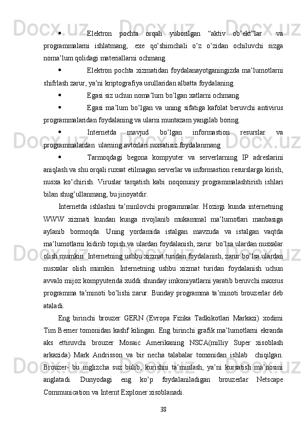  Elektron   pochta   orqali   yuborilgan   “aktiv   ob’ekt”lar     va
programmalarni   ishlatmang,   .exe   qo’shimchali   o’z   o’zidan   ochiluvchi   sizga
noma’lum qolidagi materiallarni ochmang.
 Elektron  pochta   xizmatidan   foydalanayotganingizda   ma’lumotlarni
shifrlash zarur, ya’ni kriptografiya usullaridan albatta foydalaning.
 Egasi siz uchun noma’lum bo’lgan xatlarni ochmang.
 Egasi   ma’lum   bo’lgan   va   uning   sifatiga   kafolat   beruvchi   antivirus
programmalaridan foydalaning va ularni muntazam yangilab boring.
 Internetda   mavjud   bo’lgan   informastion   resurslar   va
programmalardan  ularning avtorlari ruxsatisiz foydalanmang
 Tarmoqdagi   begona   kompyuter   va   serverlarning   IP   adreslarini
aniqlash va shu orqali ruxsat etilmagan serverlar va informastion resurslarga kirish,
nusxa   ko’chirish.   Viruslar   tarqatish   kabi   noqonuniy   programmalashtirish   ishlari
bilan shug’ullanmang, bu jinoyatdir.
Internetda   ishlashni   ta’minlovchi   programmalar.   Hozirgi   kunda   internetning
WWW   xizmati   kundan   kunga   rivojlanib   mukammal   ma’lumotlari   manbasiga
aylanib   bormoqda.   Uning   yordamida   istalgan   mavzuda   va   istalgan   vaqtda
ma’lumotlarni kidirib topish va ulardan foydalanish, zarur  bo’lsa ulardan nusxalar
olish mumkin.  Internetning ushbu xizmat turidan foydalanish, zarur bo’lsa ulardan
nusxalar   olish   mumkin.   Internetning   ushbu   xizmat   turidan   foydalanish   uchun
avvalo mijoz kompyuterida xuddi shunday imkoniyatlarni yaratib beruvchi maxsus
programma  ta’minoti  bo’lishi   zarur.  Bunday  programma  ta’minoti   brouzerlar  deb
ataladi.
Eng   birinchi   brouzer   GERN   (Evropa   Fizika   Tadkikotlari   Markazi)   xodimi
Tim Berner tomonidan kashf  kilingan. Eng birinchi grafik ma’lumotlarni ekranda
aks   ettiruvchi   brouzer   Mosaic   Amerikaning   NSCA(milliy   Super   xisoblash
arkazida)   Mark   Andrisson   va   bir   necha   talabalar   tomonidan   ishlab     chiqilgan.
Brouzer-   bu   inglizcha   suz   bulib,   kurishni   ta’minlash,   ya’ni   kursatish   ma’nosini
anglatadi.   Dunyodagi   eng   ko’p   foydalaniladigan   brouzerlar   Netscape
Communication va Internt Exploner xisoblanadi. 
38 