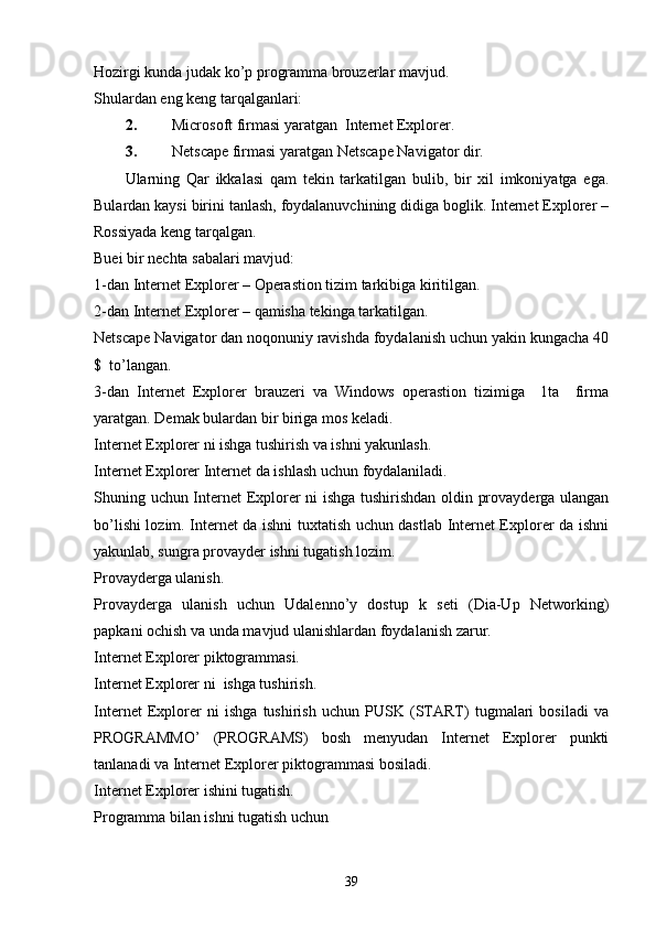 Hozirgi kunda judak ko’p programma brouzerlar mavjud. 
Shulardan eng keng tarqalganlari: 
2. Microsoft firmasi yaratgan  Internet Explorer.
3. Netscape firmasi yaratgan Netscape Navigator dir.
Ularning   Qar   ikkalasi   qam   tekin   tarkatilgan   bulib,   bir   xil   imkoniyatga   ega.
Bulardan kaysi birini tanlash, foydalanuvchining didiga boglik. Internet Explorer –
Rossiyada keng tarqalgan. 
Buei bir nechta sabalari mavjud:
1-dan Internet Explorer – Operastion tizim tarkibiga kiritilgan. 
2-dan Internet Explorer – qamisha tekinga tarkatilgan. 
Netscape Navigator dan noqonuniy ravishda foydalanish uchun yakin kungacha 40
$  to’langan. 
3-dan   Internet   Explorer   brauzeri   va   Windows   operastion   tizimiga     1ta     firma
yaratgan. Demak bulardan bir biriga mos keladi. 
Internet Explorer ni ishga tushirish va ishni yakunlash. 
Internet Explorer Internet  da   ishlash   uchun   foydalaniladi .
Shuning uchun Internet Explorer ni ishga tushirishdan oldin provayderga ulangan
bo’lishi lozim. Internet da ishni tuxtatish uchun dastlab Internet Explorer da ishni
yakunlab, sungra provayder ishni tugatish lozim.
Provayderga ulanish.
Provayderga   ulanish   uchun   Udalenno’y   dostup   k   seti   (Dia-Up   Networking)
papkani ochish va unda mavjud ulanishlardan foydalanish zarur. 
Internet Explorer piktogrammasi.
Internet Explorer ni  ishga tushirish.
Internet   Explorer   ni   ishga   tushirish   uchun   PUSK   (START)   tugmalari   bosiladi   va
PROGRAMMO’   (PROGRAMS)   bosh   menyudan   Internet   Explorer   punkti
tanlanadi va Internet Explorer piktogrammasi bosiladi. 
Internet Explorer ishini tugatish.
Programma bilan ishni tugatish uchun 
39 