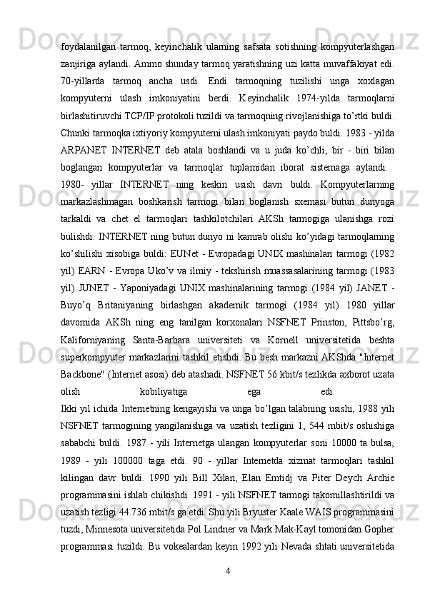 foydalanilgan   tarmoq,   keyinchalik   ularning   safsata   sotishning   kompyuterlashgan
zanjiriga aylandi. Ammo shunday tarmoq yaratishning uzi katta muvaffakiyat edi.
70-yillarda   tarmoq   ancha   usdi.   Endi   tarmoqning   tuzilishi   unga   xoxlagan
kompyuterni   ulash   imkoniyatini   berdi.   Keyinchalik   1974-yilda   tarmoqlarni
birlashitiruvchi TCP/IP protokoli tuzildi va tarmoqning rivojlanishiga to’rtki buldi.
Chunki tarmoqka ixtiyoriy kompyuterni ulash imkoniyati paydo buldi. 1983 - yilda
ARPANET   INTERNET   deb   atala   boshlandi   va   u   juda   ko’chli,   bir   -   biri   bilan
boglangan   kompyuterlar   va   tarmoqlar   tuplamidan   iborat   sistemaga   aylandi.  
1980-   yillar   INTERNET   ning   keskin   usish   davri   buldi.   Kompyuterlarning
markazlashmagan   boshkarish   tarmogi   bilan   boglanish   sxemasi   butun   dunyoga
tarkaldi   va   chet   el   tarmoqlari   tashkilotchilari   AKSh   tarmogiga   ulanishga   rozi
bulishdi. INTERNET ning butun dunyo ni kamrab olishi ko’yidagi tarmoqlarning
ko’shilishi  xisobiga  buldi:  EUNet  - Evropadagi  UNIX mashinalari  tarmogi (1982
yil)   EARN  -  Evropa  Uko’v va  ilmiy -  tekshirish  muassasalarining  tarmogi  (1983
yil)   JUNET   -   Yaponiyadagi   UNIX   mashinalarining   tarmogi   (1984   yil)   JANET   -
Buyo’q   Britaniyaning   birlashgan   akademik   tarmogi   (1984   yil)   1980   yillar
davomida   AKSh   ning   eng   tanilgan   korxonalari   NSFNET   Prinston,   Pittsbo’rg,
Kaliforniyaning   Santa-Barbara   universiteti   va   Kornell   universitetida   beshta
superkompyuter markazlarini tashkil etishdi. Bu besh markazni AKShda "Internet
Backbone" (Internet asosi) deb atashadi. NSFNET 56 kbit/s tezlikda axborot uzata
olish   kobiliyatiga   ega   edi.  
Ikki yil ichida Internetning kengayishi va unga bo’lgan talabning usishi, 1988 yili
NSFNET   tarmogining   yangilanishiga   va   uzatish   tezligini   1,   544   mbit/s   oshishiga
sababchi   buldi.   1987   -   yili   Internetga   ulangan   kompyuterlar   soni   10000   ta   bulsa,
1989   -   yili   100000   taga   etdi.   90   -   yillar   Internetda   xizmat   tarmoqlari   tashkil
kilingan   davr   buldi.   1990   yili   Bill   Xilan,   Elan   Emtidj   va   Piter   Deych   Archie
programmasini ishlab chikishdi. 1991 - yili NSFNET tarmogi takomillashtirildi va
uzatish tezligi 44.736 mbit/s ga etdi. Shu yili Bryuster Kaale WAIS programmasini
tuzdi, Minnesota universitetida Pol Lindner va Mark Mak-Kayl tomonidan Gopher
programmasi  tuzildi. Bu vokealardan keyin 1992 yili Nevada shtati  universitetida
4 