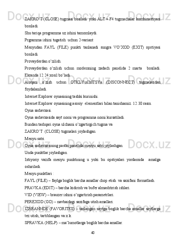 ZAKRO’T (CLOSE) tugmasi bosiladi  yoki ALT + F4 tugmachalar kombinastiyasi
bosiladi.
Shu tariqa programma uz ishini tamomlaydi. 
Prgramma ishini tugatish  uchun 2-variant 
Menyudan   FAYL   (FILE)   punkti   tanlanadi   sungra   VO’XOD   (EXIT)   opstiyasi
bosiladi.
Provayderdan o’zilish. 
Provayderdan   o’zilish   uchun   modemning   zadach   panelida   2   marta     bosiladi.
Ekranda 12.24 xosil bo’ladi. 
Aloqani   o’zish   uchun   OTKLYuChITSYa   (DISCONNECT)   tugmalaridan
foydalaniladi. 
Internet Explorer oynasining tashki kurinishi. 
Internet Explorer oynasining asosiy  elementlari bilan tanishamiz. 12.30 rasm.
Oyna sarlavxasi.
Oyna sarlavxasida sayt nomi va programma nomi kursatiladi. 
Bundan tashqari oyna ulchami o’zgartirgich tugma va               
ZAKRO’T  (CLOSE) tugmalari joylashgan. 
Menyu satri.
Oyna sarlavxasining pastki panelida menyu satri joylashgan.
Unda punktlar joylashgan.
Ixtiyoriy   vazifa   menyu   punktining   u   yoki   bu   opstiyalari   yordamida     amalga
oshiriladi.
Menyu punktlari :
FAYL (FILE) – faylga boglik barcha amallar chop etish  va saxifani formatlash.
PRAVKA (EDIT) – barcha kidirish va bufer almashtirish ishlari. 
VID (VIEW) – brauzer ishini o’zgartirish parametrlari.
PEREXOD (GO) – navbaidagi saxifaga utish amallari. 
IZBRANNOE  (FAVORITES) – tanlangan saytga boglik barcha amallar saytlarga
tez utish, tartiblangan va x.k.
SPRAVKA (HELP) – ma’lumotlarga boglik barcha amallar.
40 