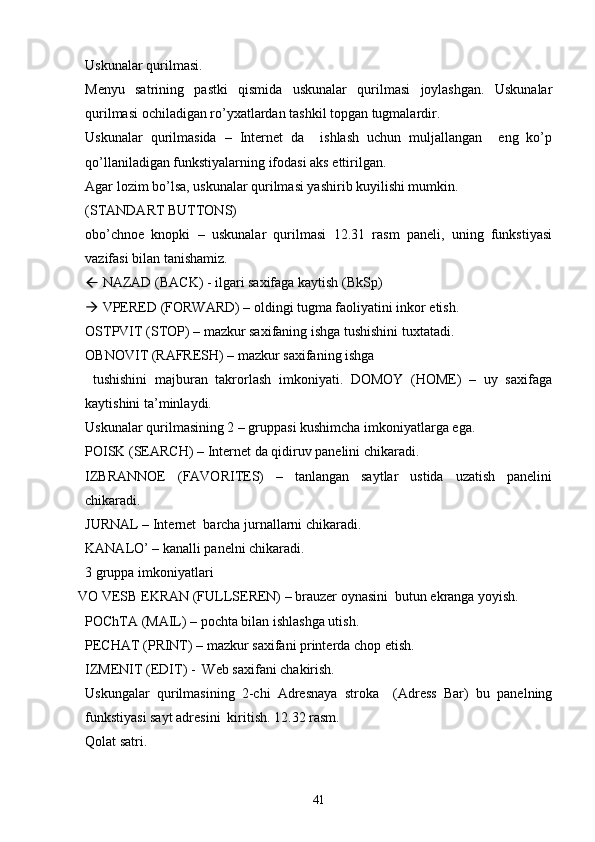 Uskunalar qurilmasi.
Menyu   satrining   pastki   qismida   uskunalar   qurilmasi   joylashgan.   Uskunalar
qurilmasi ochiladigan ro’yxatlardan tashkil topgan tugmalardir.
Uskunalar   qurilmasida   –   Internet   da     ishlash   uchun   muljallangan     eng   ko’p
qo’llaniladigan funkstiyalarning ifodasi aks ettirilgan.
Agar lozim bo’lsa, uskunalar qurilmasi yashirib kuyilishi mumkin.
(STANDART BUTTONS)
obo’chnoe   knopki   –   uskunalar   qurilmasi   12.31   rasm   paneli,   uning   funkstiyasi
vazifasi bilan tanishamiz.
  NAZAD (BACK) - ilgari saxifaga kaytish (BkSp)
  VPERED (FORWARD) – oldingi tugma faoliyatini inkor etish. 
OSTPVIT (STOP) – mazkur saxifaning ishga tushishini tuxtatadi.
OBNOVIT (RAFRESH) – mazkur saxifaning ishga  
  tushishini   majburan   takrorlash   imkoniyati.   DOMOY   (HOME)   –   uy   saxifaga
kaytishini ta’minlaydi. 
Uskunalar qurilmasining 2 – gruppasi kushimcha imkoniyatlarga ega.
POISK (SEARCH) – Internet da qidiruv panelini chikaradi. 
IZBRANNOE   (FAVORITES)   –   tanlangan   saytlar   ustida   uzatish   panelini
chikaradi. 
JURNAL – Internet  barcha jurnallarni chikaradi. 
KANALO’ – kanalli panelni chikaradi. 
3 gruppa imkoniyatlari 
VO VESB EKRAN (FULLSEREN) – brauzer oynasini  butun ekranga yoyish. 
POChTA (MAIL) – pochta bilan ishlashga utish.
PECHAT (PRINT) – mazkur saxifani printerda chop etish. 
IZMENIT (EDIT) -  Web saxifani chakirish. 
Uskungalar   qurilmasining   2-chi   Adresnaya   stroka     (Adress   Bar)   bu   panelning
funkstiyasi sayt adresini  kiritish. 12.32 rasm.
Qolat satri.
41 