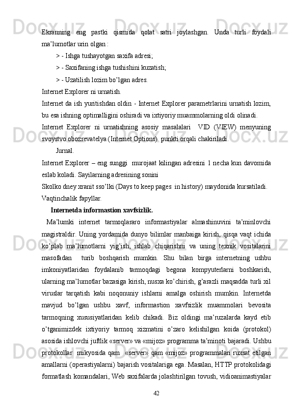 Ekranning   eng   pastki   qismida   qolat   satri   joylashgan.   Unda   turli   foydali
ma’lumotlar urin olgan : 
> - Ishga tushayotgan saxifa adresi;
> - Saxifaning ishga tushishini kuzatish; 
> - Uzatilish lozim bo’lgan adres. 
Internet Explorer ni urnatish. 
Internet da ish yuritishdan oldin - Internet Explorer parametrlarini urnatish lozim,
bu esa ishning optimalligini oshiradi va ixtiyoriy muammolarning oldi olinadi.
Internet   Explorer   ni   urnatishning   asosiy   masalalari     VID   (VIEW)   menyuning
svoystvo obozrevatelya (Internet Options)  punkti orqali chakiriladi.
Jurnal.
Internet Explorer – eng sunggi   murojaat kilingan adresini 1 necha kun davomida
eslab koladi. Sayilarning adresining sonini 
Skolko dney xranit sso’lki (Days to keep pages  in history) maydonida kursatiladi. 
Vaqtinchalik fapyllar. 
Internetda informastion xavfsizlik .
  Ma’lumki   internet   tarmoqlararo   informastiyalar   almashinuvini   ta’minlovchi
magistraldir.  Uning yordamida  dunyo bilimlar   manbaiga  kirish,  qisqa  vaqt   ichida
ko’plab   ma’lumotlarni   yig’ish,   ishlab   chiqarishni   va   uning   texnik   vositalarini
masofadan     turib   boshqarish   mumkin.   Shu   bilan   birga   internetning   ushbu
imkoniyatlaridan   foydalanib   tarmoqdagi   begona   kompyuterlarni   boshkarish,
ularning ma’lumotlar bazasiga kirish, nusxa ko’chirish, g’arazli maqsadda turli xil
viruslar   tarqatish   kabi   noqonuniy   ishlarni   amalga   oshirish   mumkin.   Internetda
mavjud   bo’lgan   ushbu   xavf,   informastion   xavfsizlik   muammolari   bevosita
tarmoqning   xususiyatlaridan   kelib   chikadi.   Biz   oldingi   ma’ruzalarda   kayd   etib
o’tganimizdek   ixtiyoriy   tarmoq   xizmatini   o’zaro   kelishilgan   koida   (protokol)
asosida ishlovchi juftlik «server» va «mijoz» programma ta’minoti bajaradi.  Ushbu
protokollar    mikyosida qam     «server» qam  «mijoz» programmalari  ruxsat  etilgan
amallarni  (operastiyalarni)  bajarish vositalariga ega. Masalan, HTTP protokolidagi
formatlash k o mandalari, Web saxifalarda jolashtirilgan tovush, vidioanimastiyalar
42 