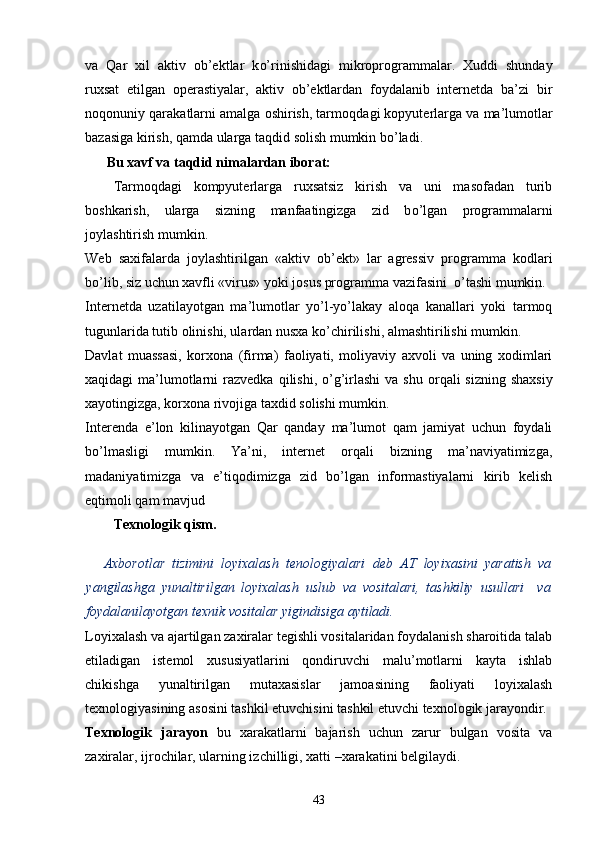 va   Qar   xil   aktiv   ob’ektlar   k o’ rinishidagi   mikroprogrammalar.   Xuddi   shunday
ruxsat   etilgan   operastiyalar,   aktiv   ob’ektlardan   foydalanib   internetda   ba’zi   bir
no q onuniy  qar akatlarni amalga oshirish, tarmo q dagi kopyuter lar ga va ma’lumotlar
bazasiga kirish,  q amda ularga ta q did solish mumkin b o’ ladi.
  Bu xavf va ta q did nimalardan iborat:
Tarmoqdagi   kompyuterlarga   ruxsatsiz   kirish   va   uni   masofadan   turib
boshkarish,   ularga   sizning   manfaatingizga   zid   b o’ lgan   programmalarni
joylashtirish mumkin.
Web   saxifalarda   joylashtirilgan   «aktiv   ob’ekt»   lar   agressiv   programma   kodlari
b o’ lib, siz uchun xavfli «virus» yoki josus programma vazifasini     o’ tashi mumkin.
Internetda   uzatilayotgan   ma ’ lumotlar   yo’l-yo’lakay   aloqa   kanallari   yoki   tarmoq
tugunlarida tutib olinishi, ulardan nusxa k o’ chirilishi, almashtirilishi mumkin.
Davlat   muassasi,   korxona   (firma)   faoliyati,   moliyaviy   axvoli   va   uning   xodimlari
xa q idagi  ma ’ lumotlarni  razvedka   q ilish i ,   o’g’ irlashi  va shu or q ali  sizning shaxsiy
xayotingizga, korxona rivojiga taxdid solishi mumkin.
Interenda   e’lon   kilinayotgan   Qar   qanday   ma’lumot   qam   jamiyat   uchun   foydali
b o’ lmasligi   mumkin.   Ya’ni,   internet   orqali   bizning   ma’naviyatimizga,
madaniyatimizga   va   e’ti q odimizga   zid   bo’lgan   informastiyalarni   kirib   kelish
e q timoli  qam  mavjud
Texnologik  qism.
Axborotlar   tizimini   loyixalash   tenologiyalari   deb   AT   loyixasini   yaratish   va
yangilashga   yunaltirilgan   loyixalash   uslub   va   vositalari,   tashkiliy   usullari     va
foydalanilayotgan texnik vositalar yigindisiga aytiladi.
Loyixalash va ajartilgan zaxiralar tegishli vositalaridan foydalanish sharoitida talab
etiladigan   istemol   xususiyatlarini   qondiruvchi   malu’motlarni   kayta   ishlab
chikishga   yunaltirilgan   mutaxasislar   jamoasining   faoliyati   loyixalash
texnologiyasining asosini tashkil etuvchisini tashkil etuvchi texnologik jarayondir.
Texnologik   jarayon   bu   xarakatlarni   bajarish   uchun   zarur   bulgan   vosita   va
zaxiralar, ijrochilar, ularning izchilligi, xatti –xarakatini belgilaydi.
43 