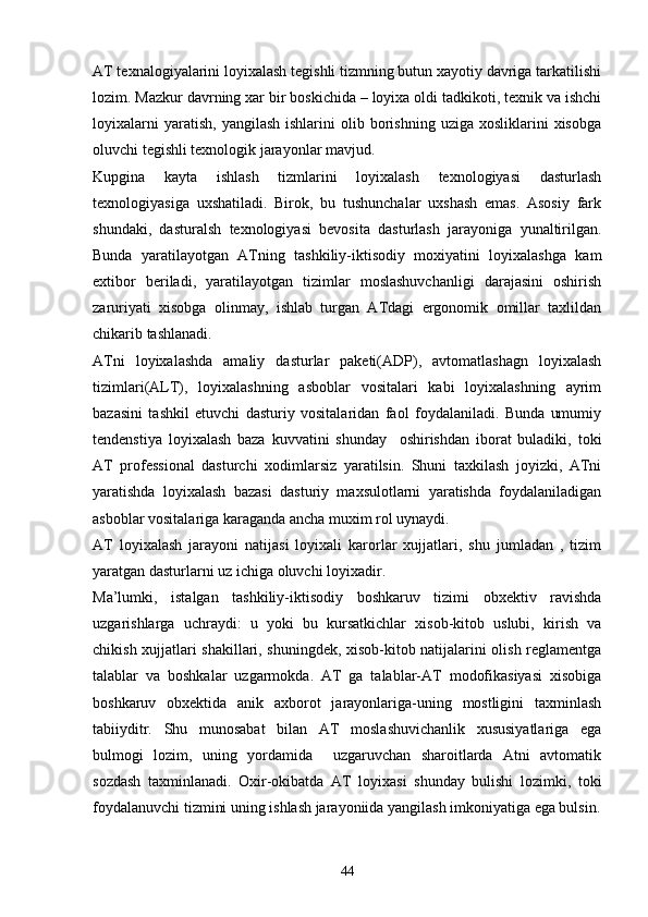 AT texnalogiyalarini loyixalash tegishli tizmning butun xayotiy davriga tarkatilishi
lozim. Mazkur davrning xar bir boskichida – loyixa oldi tadkikoti, texnik va ishchi
loyixalarni  yaratish,   yangilash  ishlarini  olib  borishning  uziga  xosliklarini  xisobga
oluvchi tegishli texnologik jarayonlar mavjud.
Kupgina   kayta   ishlash   tizmlarini   loyixalash   texnologiyasi   dasturlash
texnologiyasiga   uxshatiladi.   Birok,   bu   tushunchalar   uxshash   emas.   Asosiy   fark
shundaki,   dasturalsh   texnologiyasi   bevosita   dasturlash   jarayoniga   yunaltirilgan.
Bunda   yaratilayotgan   ATning   tashkiliy-iktisodiy   moxiyatini   loyixalashga   kam
extibor   beriladi,   yaratilayotgan   tizimlar   moslashuvchanligi   darajasini   oshirish
zaruriyati   xisobga   olinmay,   ishlab   turgan   ATdagi   ergonomik   omillar   taxlildan
chikarib tashlanadi.
ATni   loyixalashda   amaliy   dasturlar   paketi(ADP),   avtomatlashagn   loyixalash
tizimlari(ALT),   loyixalashning   asboblar   vositalari   kabi   loyixalashning   ayrim
bazasini   tashkil   etuvchi   dasturiy   vositalaridan   faol   foydalaniladi.   Bunda   umumiy
tendenstiya   loyixalash   baza   kuvvatini   shunday     oshirishdan   iborat   buladiki,   toki
AT   professional   dasturchi   xodimlarsiz   yaratilsin.   Shuni   taxkilash   joyizki,   ATni
yaratishda   loyixalash   bazasi   dasturiy   maxsulotlarni   yaratishda   foydalaniladigan
asboblar vositalariga karaganda ancha muxim rol uynaydi.
AT   loyixalash   jarayoni   natijasi   loyixali   karorlar   xujjatlari,   shu   jumladan   ,   tizim
yaratgan dasturlarni uz ichiga oluvchi loyixadir.
Ma’lumki,   istalgan   tashkiliy-iktisodiy   boshkaruv   tizimi   obxektiv   ravishda
uzgarishlarga   uchraydi:   u   yoki   bu   kursatkichlar   xisob-kitob   uslubi,   kirish   va
chikish xujjatlari shakillari, shuningdek, xisob-kitob natijalarini olish reglamentga
talablar   va   boshkalar   uzgarmokda.   AT   ga   talablar-AT   modofikasiyasi   xisobiga
boshkaruv   obxektida   anik   axborot   jarayonlariga-uning   mostligini   taxminlash
tabiiyditr.   Shu   munosabat   bilan   AT   moslashuvichanlik   xususiyatlariga   ega
bulmogi   lozim,   uning   yordamida     uzgaruvchan   sharoitlarda   Atni   avtomatik
sozdash   taxminlanadi.   Oxir-okibatda   AT   loyixasi   shunday   bulishi   lozimki,   toki
foydalanuvchi tizmini uning ishlash jarayoniida yangilash imkoniyatiga ega bulsin.
44 