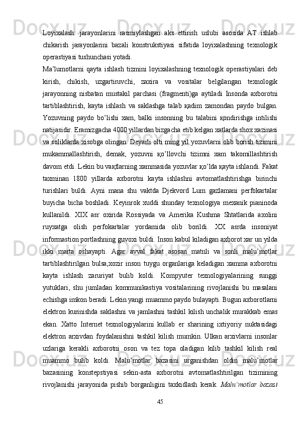 Loyixalash:   jarayonlarini   rasmiylashgan   aks   ettirish   uslubi   asosida   AT   ishlab
chikarish   jarayonlarini   bazali   konstrukstiyasi   sifatida   loyixalashning   texnologik
operastiyasi tushunchasi yotadi.
Ma’lumotlarni   qayta   ishlash   tizmini   loyixalashning   texnologik   operastiyalari   deb
kirish,   chikish,   uzgartiruvchi,   zaxira   va   vositalar   belgilangan   texnologik
jarayonning   nisbatan   mustakil   parchasi   (fragmenti)ga   aytiladi   Insonda   axborotni
tartiblashtirish,   kayta   ishlash   va   saklashga   talab   қadim   zamondan   paydo   bulgan.
Yozuvning   paydo   bo’lishi   xam,   balki   insonning   bu   talabini   қondirishga   intilishi
natijasidir.   Eramizgacha 4000 yillardan bizgacha etib kelgan xatlarda shox xazinasi
va soliklarda xisobga olingan. Deyarli olti ming yil yozuvlarni olib borish tizimini
mukammallashtirish,   demak,   yozuvni   қo’ llovchi   tizimni   xam   takomillashtirish
davom etdi. Lekin bu va қ tlarning xammasida yozuvlar  қo’ lda  қ ayta ishlandi. Fakat
taxminan   1800   yillarda   axborotni   kayta   ishlashni   avtomatlashtirishga   birinchi
turishlari   buldi.   Ayni   mana   shu   vaktda   Djekvord   Lum   gazlamani   perfokartalar
buyicha   bicha   boshladi.   Keyinrok   xuddi   shunday   texnologiya   mexanik   pianinoda
kullanildi.   XIX   asr   oxirida   Rossiyada   va   Amerika   Kushma   Shtatlarida   axolini
ruyxatga   olish   perfokartalar   yordamida   olib   borildi.   XX   asrda   insoniyat
informastion portlashning guvoxi buldi.  Inson kabul kiladigan axborot xar un yilda
ikki   marta   oshayapti.   Agar   avval   fakat   asosan   matnli   va   sonli   malu’motlar
tartiblashtirilgan   bulsa,xozir   inson   tuygu   organlariga   keladigan   xamma   axborotni
kayta   ishlash   zaruriyat   bulib   koldi.   Kompyuter   texnologiyalarining   sunggi
yutuklari,   shu   jumladan   kommunikastiya   vositalarining   rivojlanishi   bu   masalani
echishga imkon beradi. Lekin yangi muammo paydo bulayapti. Bugun axborotlarni
elektron kurinishda saklashni va jamlashni tashkil kilish unchalik murakkab emas
ekan.   Xatto   Internet   texnologiyalarini   kullab   er   sharining   ixtiyoriy   nuktasidagi
elektron   arxivdan   foydalanishni   tashkil   kilish   mumkin.   Ulkan   arxivlarni   insonlar
uzlariga   kerakli   axborotni   oson   va   tez   topa   oladigan   kilib   tashkil   kilish   real
muammo   bulib   koldi.   Malu’motlar   bazasini   urganishdan   oldin   malu’motlar
bazasining   konstepstiyasi   sekin-asta   axborotni   avtomatlashtirilgan   tizimining
rivojlanishi   jarayonida   pishib   borganligini   taxkidlash   kerak.   Malu’motlar   bazasi
45 