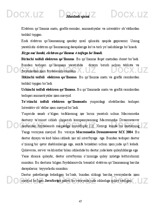 Jihozlash qismi
Elektron   q o’llanma  matn, grafik-rasmlar,  animastiyalar  va  interaktiv ob’ektlardan
tashkil topgan. 
Endi   elektron   qo’llanmaning   qanday   ҳ osil   qilinishi   ҳ aqida   gapiramiz.   Uning
yaratilishi elektron qo’llanmaning darajalariga ko’ra turli yo’nalishlarga bo’linadi.
Bizga ma’lumki, elektron qo’llanma 4 toifaga bo’linadi. 
Birinchi   toifali  elektron qo’llanma . Bu  qo’llanma faqat   matndan iborat  bo’ladi.
Bundan   tashqari   qo’llanmani   yaratishda     dizayn   berish   uchun   tablista   va
freymlardan  ҳ am foydalanish mumkin
Ikkinchi   toifali     elektron   qo’llanma .   Bu   qo’llanma   matn   va   grafik   rasmlardan
tashkil topgan bo’ladi.
Uchinchi toifali elektron qo’llanma.   Bu qo’llanmada matn va grafik rasmlardan
tashqari animasti ya lar  ҳ am mavjud.
To’rtinchi   toifali   elektron   qo’llanmada   yuqoridagi   obektlardan   tashqari
Interaktiv ob’ektlar  ҳ am mavjud bo’ladi.
Yuqorida   sanab   o’tilgan   toifalarning   ҳ ar   birini   yaratish   uchun   Macromedia
dasturiy   ta’minot   ishlab   chiqarish   kompaniyasining   Macromedia   Dreamweaver
dasturidan   foydalanish   maqsadga   muvofiqdir   [ 2 ] .   Xozirgi   kunda   bu   dasturning
Yangi   versiyasi   mavjud.  Bu    versiya   Macromedia  Dreamweaver  MX   2004 .  Bu
dastur dizayn va kod bilan ishlash   ҳ ar xil interfeysga  ega. Bundan tashqari dastur
o’zining bir qator shablonlariga ega, saxifa bezaklari uchun   ҳ am juda qo’l keladi.
Q olaversa, server va klientlar bilan ishlashda bu dastur juda kata qulayliklarga ega.
Yana   shunisi   qulayki,   dastur   interfeysini   o’zimizga   qulay   ҳ olatga   keltirishimiz
mumkin. Bu dasturni bilgan foydalanuvchi bemalol elektron qo’llanmaning barcha
darajalarini  tayyorlashi mumkin. 
Dastur   paketlariga   keladigan   bo’lsak,   bundan   oldingi   barcha   versiyalarda   ҳ am
mavjud bo’lgan  JavaScript  paketi bu versiyada juda ishlashga qulay berilgan.
47 