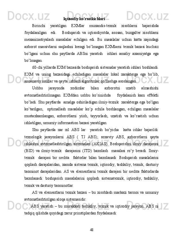 Iqtisodiy ko’rsatkichlari
Birinchi   yaratilgan   EXMlar   muxandis-texnik   xisoblarni   bajarishda
foydalanilgan     edi.       Boshqarish   va   iqtisodiyotda,   asosan,   buxgalter   xisoblarni
mexanizastiyalash   masalalar   echilgan   edi.   Bu   masalalar   uchun   katta   xajmdagi
axborot   massivlarni   saqlashni   keragi   bo’lmagan   EXMlarni   texnik   bazasi   kuchsiz
bo’lgani   uchun   shu   paytlarda   ABSni   yaratish     ishlari   amaliy   axamiyatga   ega
bo’lmagan.
60-chi yillarda EXM bazasida boshqarish sistemalar yaratish ishlari boshlandi.
EXM   va   uning   bazasidagi   echiladigan   masalalar   lokal   xarakterga   ega   bo’lib,
anoanaviy usullar va qayta  ishlash algoritmlar qo’llashga asoslangan.
Ushbu   jarayonda   xodimlar   bilan   axborotni   uzatib   almashishi
avtomatlashtirilmagan.   EXMdan   ushbu   ko’rinishda       foydalanish   kam   effektli
bo’ladi. Shu paytlarda   amalga oshiriladigan ilmiy-texnik   xarakterga ega bo’lgan
ko’tarilgan,     optimallash   masalalar   ko’p   echila   boshlangan,   echilgan   masalalar
mustaxkamlangan,   axborotlarni   yiish,   tayyorlash,   uzatish   va   ko’rsatish   uchun
ishlatilgan, umumiy informastion bazasi yaratilgan.
Shu   paytlarda   xar   xil   ABS   lar     yaratish   bo’yicha     katta   ishlar   bajarildi:
texnologik   jarayonlarni   ABS   (   TJ   ABS);   soxaviy   ABS,   axborotlarni   qayta
ishlashni   avtomatlashtirilgan   sistemalari   (AKIAS).   Boshqarishni   ilmiy   darajasini
(BID)   va   ilmiy-texnik     darajasini   (ITD)   baxolash     masalasi   ro’y   beradi.   Ilmiy-
texnik     darajasi   bir   nechta     faktorlar   bilan   baxolanadi:   Boshqarish   masalalarini
qoplash   darajalaridan,   xamda   sistema   texnik,   iqtisodiy,   tashkiliy,   texnik,   dasturiy
taominot   darajalaridan.   AS   va   elementlarni   texnik   darajasi   bir   nechta   faktorlarda
baxolanadi:   boshqarish   masalalarini   qoplash   sistematexnik,   iqtisodiy,   tashkiliy,
texnik va dasturiy taominotlar.
AS va elementlarni  texnik bazasi  – bu xisoblash  markazi  tarmoi  va umumiy
avtomatlashtirilgan aloqa sistemasidir.
ABS   yaratish   –   bu   murakkab   tashkiliy,   texnik   va   iqtisodiy   jarayon,   ABS   ni
tadqiq qilishda quyidagi zarur prinstiplardan foydalanadi:
48 