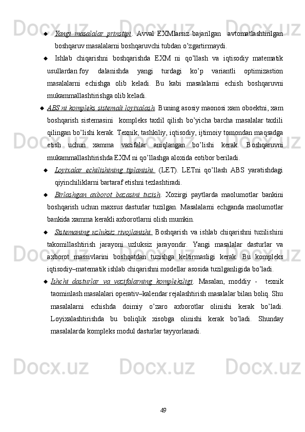  Yangi   masalalar   prinstipi    .   Avval   EXMlarsiz   bajarilgan     avtomatlashtirilgan
boshqaruv masalalarni boshqaruvchi tubdan o’zgartirmaydi.
 Ishlab   chiqarishni   boshqarishda   EXM   ni   qo’llash   va   iqtisodiy   matematik
usullardan foy dalanishda   yangi   turdagi   ko’p   variantli   optimizastion
masalalarni   echishga   olib   keladi.   Bu   kabi   masalalarni   echish   boshqaruvni
mukammallashtirishga olib keladi.
 ABS ni kompleks sistemali loyixalash    .  Buning asosiy maonosi xam oboektni, xam
boshqarish   sistemasini     kompleks   taxlil   qilish   bo’yicha   barcha   masalalar   taxlili
qilingan bo’lishi kerak. Texnik, tashkiliy, iqtisodiy, ijtimoiy tomondan maqsadga
etish   uchun   xamma   vazifalar   aniqlangan   bo’lishi   kerak.   Boshqaruvni
mukammallashtirishda EXM ni qo’llashga aloxida e o tibor beriladi.
 Loyixalar   echilishining   tiplanishi.      (LET).   LETni   qo’llash   ABS   yaratishdagi
qiyinchiliklarni bartaraf etishni tezlashtiradi.
 Birlashgan   axborot   bazasini   tuzish    .   Xozirgi   paytlarda   maolumotlar   bankini
boshqarish   uchun   maxsus   dasturlar   tuzilgan.   Masalalarni   echganda   maolumotlar
bankida xamma kerakli axborotlarni olish mumkin.
 Sistemaning   uzluksiz   rivojlanishi.      Boshqarish   va   ishlab   chiqarishni   tuzilishini
takomillashtirish   jarayoni   uzluksiz   jarayondir.   Yangi   masalalar   dasturlar   va
axborot   massivlarini   boshqatdan   tuzishga   keltirmasligi   kerak.   Bu   kompleks
iqtisodiy–matematik ishlab chiqarishni modellar asosida tuzilganligida bo’ladi.
 Ishchi   dasturlar   va   vazifalarning   kompleksligi    .   Masalan,   moddiy   -     texnik
taominlash masalalari operativ–kalendar rejalashtirish masalalar bilan boliq. Shu
masalalarni   echishda   doimiy   o’zaro   axborotlar   olinishi   kerak   bo’ladi.
Loyixalashtirishda   bu   boliqlik   xisobga   olinishi   kerak   bo’ladi.   Shunday
masalalarda kompleks modul dasturlar tayyorlanadi.
49 