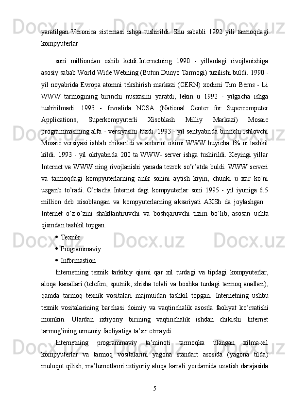 yaratilgan   Veronica   sistemasi   ishga   tushirildi.   Shu   sababli   1992   yili   tarmoqdagi
kompyuterlar
soni   milliondan   oshib   ketdi.Internetning   1990   -   yillardagi   rivojlanishiga
asosiy sabab World Wide Webning (Butun Dunyo Tarmogi) tuzilishi buldi. 1990 -
yil   noyabrida   Evropa   atomni   tekshirish   markazi   (CERN)   xodimi   Tim   Berns   -   Li
WWW   tarmogining   birinchi   nusxasini   yaratdi,   lekin   u   1992   -   yilgacha   ishga
tushirilmadi.   1993   -   fevralida   NCSA   (National   Center   for   Supercomputer
Applications,   Superkompyuterli   Xisoblash   Milliy   Markazi)   Mosaic
programmasining alfa - versiyasini tuzdi. 1993 - yil sentyabrida birinchi ishlovchi
Mosaic versiyasi ishlab chikarildi va axborot okimi WWW buyicha 1% ni tashkil
kildi.   1993   -   yil   oktyabrida   200   ta   WWW-   server   ishga   tushirildi.   Keyingi   yillar
Internet  va WWW ning rivojlanishi  yanada tezrok so’r’atda buldi. WWW serveri
va   tarmoqdagi   kompyuterlarning   anik   sonini   aytish   kiyin,   chunki   u   xar   ko’ni
uzgarib   to’radi.   O’rtacha   Internet   dagi   kompyuterlar   soni   1995   -   yil   iyuniga   6.5
million   deb   xisoblangan   va   kompyuterlarning   aksariyati   AKSh   da   joylashgan.  
Internet   o’ z-o’zini   shakllantiruvchi   va   bosh q aruvchi   tizim   b o’ lib,   asosan   uchta
q ismdan tashkil topgan.
 Texnik
 Programmaviy
 Informastion
Internetning   texnik   tarkibiy   qismi   q ar   xil   turdagi   va   tipdagi   kompyuterlar,
aloqa   kanallari   (telefon,   sputnik,   shisha   tolali   va   boshka   turdagi   tarmoq  anallari),
qamda   tarmoq   texnik   vositalari   majmuidan   tashkil   topgan.   Internetning   ushbu
texnik   vositalarining   barchasi   doimiy   va   vaqtinchalik   asosda   faoliyat   k o’ rsatishi
mumkin.   Ulardan   ixtiyoriy   birining   vaqtinchalik   ishdan   chikishi   Internet
tarmog’ining umumiy faoliyatiga ta’sir etmaydi.
Internetning   programmaviy   ta’minoti   tarmoqka   ulangan   xilma-xil
kompyuterlar   va   tarmoq   vositalarini   yagona   standart   asosida   (yagona   tilda)
muloqot qilish, ma’lumotlarni ixtiyoriy aloqa kanali yordamida uzatish darajasida
5 