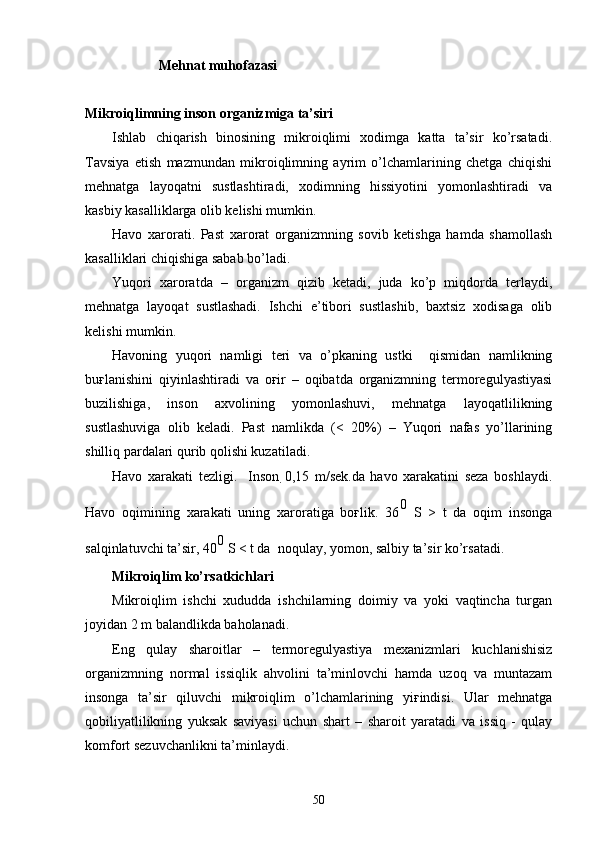                       Mehnat muhofazasi
Mikroiqlimning inson organizmiga ta’siri
Ishlab   chiqarish   binosining   mikroiqlimi   xodimga   katta   ta’sir   ko’rsatadi.
Tavsiya   etish   mazmundan   mikroiqlimning   ayrim   o’lchamlarining   chetga   chiqishi
mehnatga   layoqatni   sustlashtiradi,   xodimning   hissiyotini   yomonlashtiradi   va
kasbiy kasalliklarga olib kelishi mumkin.
Havo   xarorati.   Past   xarorat   organizmning   sovib   ketishga   hamda   shamollash
kasalliklari chiqishiga sabab bo’ladi.
Yuqori   xaroratda   –   organizm   qizib   ketadi,   juda   ko’p   miqdorda   terlaydi,
mehnatga   layoqat   sustlashadi.   Ishchi   e’tibori   sustlashib,   baxtsiz   xodisaga   olib
kelishi mumkin.
Havoning   yuqori   namligi   teri   va   o’pkaning   ustki     qismidan   namlikning
buғlanishini   qiyinlashtiradi   va   oғir   –   oqibatda   organizmning   termoregulyastiyasi
buzilishiga,   inson   axvolining   yomonlashuvi,   mehnatga   layoqatlilikning
sustlashuviga   olib   keladi.   Past   namlikda   (<   20%)   –   Yuqori   nafas   yo’llarining
shilliq pardalari qurib qolishi kuzatiladi.
Havo   xarakati   tezligi.     Inson   0,15   m/sek.da   havo   xarakatini   seza   boshlaydi.
Havo   oqimining   xarakati   uning   xaroratiga   boғlik.   36 0
  S   >   t   da   oqim   insonga
salqinlatuvchi ta’sir, 40 0
 S < t da  noqulay, yomon, salbiy ta’sir ko’rsatadi.
Mikroiqlim ko’rsatkichlari
Mikroiqlim   ishchi   xududda   ishchilarning   doimiy   va   yoki   vaqtincha   turgan
joyidan 2 m balandlikda baholanadi.
Eng   qulay   sharoitlar   –   termoregulyastiya   mexanizmlari   kuchlanishisiz
organizmning   normal   issiqlik   ahvolini   ta’minlovchi   hamda   uzoq   va   muntazam
insonga   ta’sir   qiluvchi   mikroiqlim   o’lchamlarining   yiғindisi.   Ular   mehnatga
qobiliyatlilikning   yuksak   saviyasi   uchun   shart   –   sharoit   yaratadi   va   issiq   -   qulay
komfort sezuvchanlikni ta’minlaydi.
50 