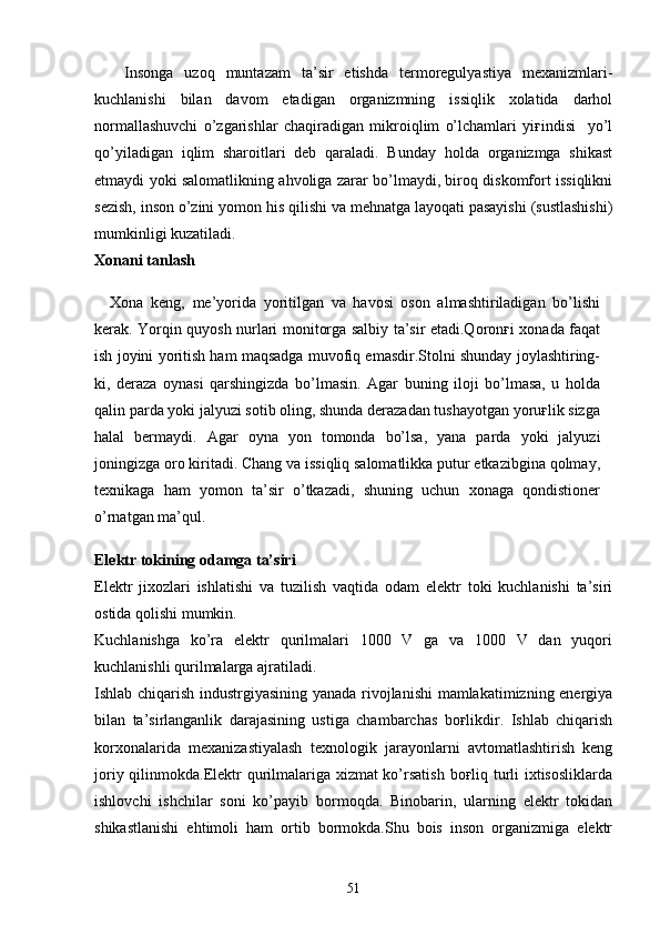 Insonga   uzoq   muntazam   ta’sir   etishda   termoregulyastiya   mexanizmlari-
kuchlanishi   bilan   davom   etadigan   organizmning   issiqlik   xolatida   darhol
normallashuvchi   o’zgarishlar   chaqiradigan   mikroiqlim   o’lchamlari   yiғindisi     yo’l
qo’yiladigan   iqlim   sharoitlari   deb   qaraladi.   Bunday   holda   organizmga   shikast
etmaydi yoki salomatlikning ahvoliga zarar bo’lmaydi, biroq diskomfort issiqlikni
sezish, inson o’zini yomon his qilishi va mehnatga layoqati pasayishi (sustlashishi)
mumkinligi kuzatiladi.
Xonani tanlash
Xona   keng,   me’yorida   yoritilgan   va   havosi   oson   almashtiriladigan   bo’lishi
kerak. Yorqin quyosh nurlari monitorga salbiy ta’sir etadi.Qoronғi xonada faqat
ish joyini yoritish ham maqsadga muvofiq emasdir.Stolni shunday joylashtiring-
ki,   deraza   oynasi   qarshingizda   bo’lmasin.   Agar   buning   iloji   bo’lmasa,   u   holda
qalin parda yoki jalyuzi sotib oling, shunda derazadan tushayotgan yoruғlik sizga
halal   bermaydi.   Agar   oyna   yon   tomonda   bo’lsa,   yana   parda   yoki   jalyuzi
joningizga oro kiritadi.   Chang va issiqliq salomatlikka putur etkazibgina qolmay,
texnikaga   ham   yomon   ta’sir   o’tkazadi,   shuning   uchun   xonaga   qondistioner
o’rnatgan ma’qul.
Elektr tokining odamga ta’siri
Elektr   jixozlari   ishlatishi   va   tuzilish   vaqtida   odam   elektr   toki   kuchlanishi   ta’siri
ostida qolishi mumkin.
Kuchlanishga   ko’ra   elektr   qurilmalari   1000   V   ga   va   1000   V   dan   yuqori
kuchlanishli qurilmalarga ajratiladi.
Ishlab chiqarish industrgiyasining yanada rivojlanishi  mamlakatimizning energiya
bilan   ta’sirlanganlik   darajasining   ustiga   chambarchas   boғlikdir.   Ishlab   chiqarish
korxonalarida   mexanizastiyalash   texnologik   jarayonlarni   avtomatlashtirish   keng
joriy qilinmokda.Elektr  qurilmalariga xizmat  ko’rsatish boғliq turli  ixtisosliklarda
ishlovchi   ishchilar   soni   ko’payib   bormoqda.   Binobarin,   ularning   elektr   tokidan
shikastlanishi   ehtimoli   ham   ortib   bormokda.Shu   bois   inson   organizmiga   elektr
51 