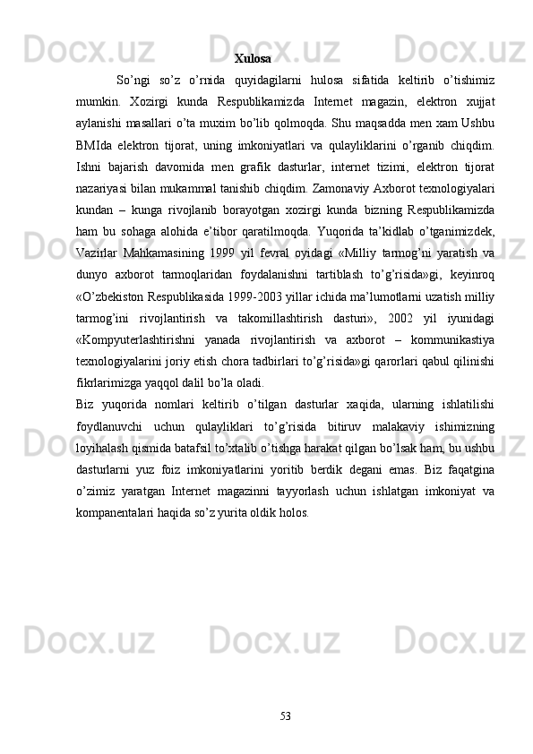 Xulosa
So’ngi   so’z   o’rnida   quyidagilarni   hulosa   sifatida   keltirib   o’tishimiz
mumkin.   Xozirgi   kunda   Respublikamizda   Internet   magazin,   elektron   xujjat
aylanishi  masallari  o’ta muxim bo’lib qolmoqda. Shu maqsadda men xam Ushbu
BMIda   elektron   tijorat,   uning   imkoniyatlari   va   qulayliklarini   o’rganib   chiqdim.
Ishni   bajarish   davomida   men   grafik   dasturlar,   internet   tizimi,   elektron   tijorat
nazariyasi bilan mukammal tanishib chiqdim.   Zamonaviy Axborot texnologiyalari
kundan   –   kunga   rivojlanib   borayotgan   xozirgi   kunda   bizning   Respublikamizda
ham   bu   sohaga   alohida   e’tibor   qaratilmoqda.   Yuqorida   ta’kidlab   o’tganimizdek,
Vazirlar   Mahkamasining   1999   yil   fevral   oyidagi   «Milliy   tarmog’ni   yaratish   va
dunyo   axborot   tarmoqlaridan   foydalanishni   tartiblash   to’g’risida»gi,   keyinroq
«O’zbekiston Respublikasida 1999-2003 yillar ichida ma’lumotlarni uzatish milliy
tarmog’ini   rivojlantirish   va   takomillashtirish   dasturi»,   2002   yil   iyunidagi
«Kompyuterlashtirishni   yanada   rivojlantirish   va   axborot   –   kommunikastiya
texnologiyalarini joriy etish chora tadbirlari to’g’risida»gi qarorlari qabul qilinishi
fikrlarimizga yaqqol dalil bo’la oladi. 
Biz   yuqorida   nomlari   keltirib   o’tilgan   dasturlar   xaqida,   ularning   ishlatilishi
foydlanuvchi   uchun   qulayliklari   to’g’risida   bitiruv   malakaviy   ishimizning
loyihalash qismida batafsil to’xtalib o’tishga harakat qilgan bo’lsak ham, bu ushbu
dasturlarni   yuz   foiz   imkoniyatlarini   yoritib   berdik   degani   emas.   Biz   faqatgina
o’zimiz   yaratgan   Internet   magazinni   tayyorlash   uchun   ishlatgan   imkoniyat   va
kompanentalari haqida so’z yurita oldik holos.  
53 