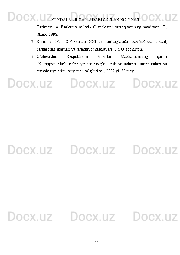                    FOYDALANILGAN ADABIY O TLAR RO’YXATI.
1. Karimov I.A. Barkamol  avlod -  O’zbekiston taraqqiyotining poydevori.   T.,
Shark, 1998.
2. Karimov   I.A.-   O’zbekiston   XXI   asr   b o’ sa g’ asida:   xavfsizlikka   taxdid,
barkarorlik shartlari va tarakkiyot kafolatlari, T.:, O’zbekiston, 
3. O’zbekiston   Respublikasi   Vazirlar   Maxkamasining   qarori
"Komppyuterlashtirishni   yanada   rivojlantirish   va   axborot   kommunikastiya
texnologiyalarini joriy etish to’g’risida", 2002 yil 30 may.
54 