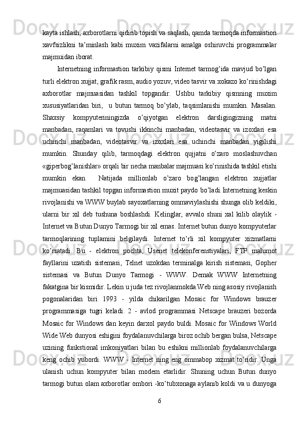 kayta ishlash, axborotlarni  q idirib topish va sa q lash, qamda tarmoqda informastion
xavfsizlikni   ta’minlash   kabi   muxim   vazifalarni   amalga   oshiruvchi   programmalar
majmuidan iborat.
Internetning  informastion   tarkibiy  qismi  Internet   tarmog’ida  mavjud  bo’lgan
turli elektron xujjat, grafik rasm, audio yozuv, video tasvir va xokazo k o’ rinishdagi
axborotlar   majmuasidan   tashkil   topgandir.   Ushbu   tarkibiy   q ismning   muxim
xususiyatlaridan   biri,     u   butun   tarmoq   b o’ ylab,   ta q simlanishi   mumkin.   Masalan.
Shaxsiy   kompyuteriningizda   o’qiyotgan   elektron   dar s ligingizning   matni
manbadan,   ra q amlari   va   tovushi   ikkinchi   manbadan,   videotasvir   va   izoxlari   esa
uchinchi   manbadan,   videotasvir   va   izoxlari   esa   uchinchi   manbadan   yigilishi
mumkin.   Shunday   q ilib,   tarmoqdagi   elektron   q ujjatni   o’ zaro   moslashuvchan
«giperbo g’ lanishlar» orqali bir necha manbalar majmuasi k o’ rinishida tashkil etishi
mumkin   ekan.     Natijada   millionlab   o’zaro   bo g’ langan   elektron   xujjatlar
majmuasidan tashkil topgan informastion muxit paydo bo’ladi. Internetning keskin
rivojlanishi va WWW buylab sayoxatlarning ommaviylashishi shunga olib keldiki,
ularni   bir   xil   deb   tushuna   boshlashdi.   Kelinglar,   avvalo   shuni   xal   kilib   olaylik   -
Internet va Butun Dunyo Tarmogi bir xil emas. Internet butun dunyo kompyuterlar
tarmoqlarining   tuplamini   belgilaydi.   Internet   to’rli   xil   kompyuter   xizmatlarni
ko’rsatadi.   Bu   -   elektron   pochta,   Usenet   telekonferenstiyalari,   FTP   malumot
fayllarini   uzatish   sistemasi,   Telnet   uzokdan   terminalga   kirish   sistemasi,   Gopher
sistemasi   va   Butun   Dunyo   Tarmogi   -   WWW.   Demak   WWW   Internetning
fakatgina bir kismidir. Lekin u juda tez rivojlanmokda.Web ning asosiy rivojlanish
pogonalaridan   biri   1993   -   yilda   chikarilgan   Mosaic   for   Windows   brauzer
programmasiga   tugri   keladi.   2   -   avlod   programmasi   Netscape   brauzeri   bozorda
Mosaic   for   Windows   dan   keyin   darxol   paydo  buldi.   Mosaic   for   Windows   World
Wide Web dunyosi eshigini foydalanuvchilarga biroz ochib bergan bulsa, Netscape
uzining   funkstional   imkoniyatlari   bilan   bu   eshikni   millionlab   foydalanuvchilarga
keng   ochib   yubordi.   WWW   -   Internet   ning   eng   ommabop   xizmat   to’ridir.   Unga
ulanish   uchun   kompyuter   bilan   modem   etarlidir.   Shuning   uchun   Butun   dunyo
tarmogi butun olam axborotlar ombori -ko’tubxonaga aylanib koldi va u dunyoga
6 