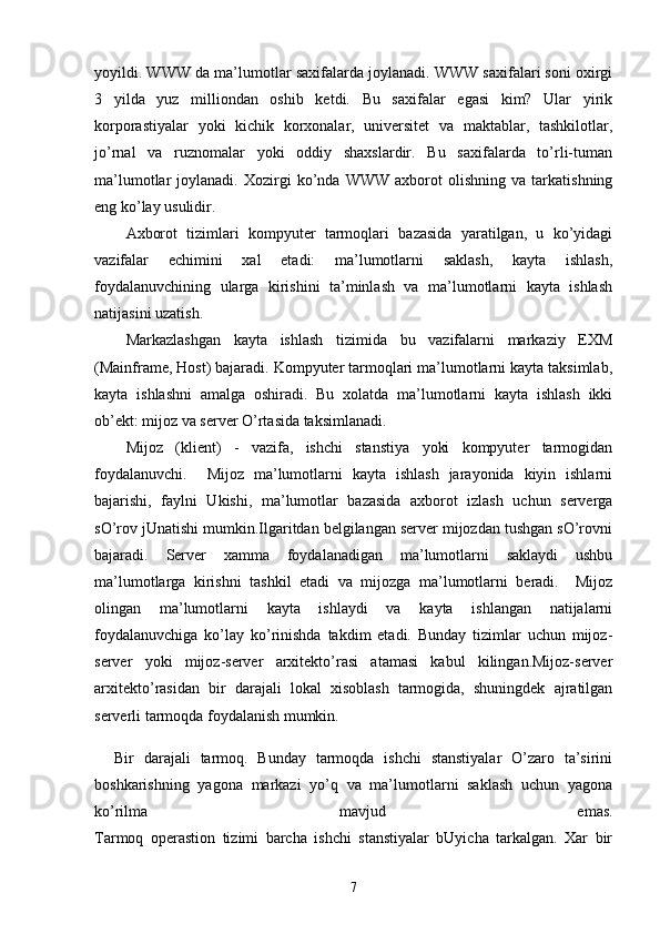 yoyildi. WWW da ma’lumotlar saxifalarda joylanadi. WWW saxifalari soni oxirgi
3   yilda   yuz   milliondan   oshib   ketdi.   Bu   saxifalar   egasi   kim?   Ular   yirik
korporastiyalar   yoki   kichik   korxonalar,   universitet   va   maktablar,   tashkilotlar,
jo’rnal   va   ruznomalar   yoki   oddiy   shaxslardir.   Bu   saxifalarda   to’rli-tuman
ma’lumotlar   joylanadi.   Xozirgi   ko’nda  WWW   axborot   olishning   va   tarkatishning
eng ko’lay usulidir. 
Axborot   tizimlari   kompyuter   tarmoqlari   bazasida   yaratilgan,   u   ko’yidagi
vazifalar   echimini   xal   etadi:   ma’lumotlarni   saklash,   kayta   ishlash,
foydalanuvchining   ularga   kirishini   ta’minlash   va   ma’lumotlarni   kayta   ishlash
natijasini uzatish.
Markazlashgan   kayta   ishlash   tizimida   bu   vazifalarni   markaziy   EXM
(Mainframe, Host) bajaradi. Kompyuter tarmoqlari ma’lumotlarni kayta taksimlab,
kayta   ishlashni   amalga   oshiradi.   Bu   xolatda   ma’lumotlarni   kayta   ishlash   ikki
ob’ekt: mijoz va server O’rtasida taksimlanadi.
Mijoz   (klient)   -   vazifa,   ishchi   stanstiya   yoki   kompyuter   tarmogidan
foydalanuvchi.     Mijoz   ma’lumotlarni   kayta   ishlash   jarayonida   kiyin   ishlarni
bajarishi,   faylni   Ukishi,   ma’lumotlar   bazasida   axborot   izlash   uchun   serverga
sO’rov jUnatishi mumkin.Ilgaritdan belgilangan server mijozdan tushgan sO’rovni
bajaradi.   Server   xamma   foydalanadigan   ma’lumotlarni   saklaydi   ushbu
ma’lumotlarga   kirishni   tashkil   etadi   va   mijozga   ma’lumotlarni   beradi.     Mijoz
olingan   ma’lumotlarni   kayta   ishlaydi   va   kayta   ishlangan   natijalarni
foydalanuvchiga   ko’lay   ko’rinishda   takdim   etadi.   Bunday   tizimlar   uchun   mijoz-
server   yoki   mijoz-server   arxitekto’rasi   atamasi   kabul   kilingan.Mijoz-server
arxitekto’rasidan   bir   darajali   lokal   xisoblash   tarmogida,   shuningdek   ajratilgan
serverli tarmoqda foydalanish mumkin.
Bir   darajali   tarmoq.   Bunday   tarmoqda   ishchi   stanstiyalar   O’zaro   ta’sirini
boshkarishning   yagona   markazi   yo’q   va   ma’lumotlarni   saklash   uchun   yagona
ko’rilma   mavjud   emas.
Tarmoq   operastion   tizimi   barcha   ishchi   stanstiyalar   bUyicha   tarkalgan.   Xar   bir
7 