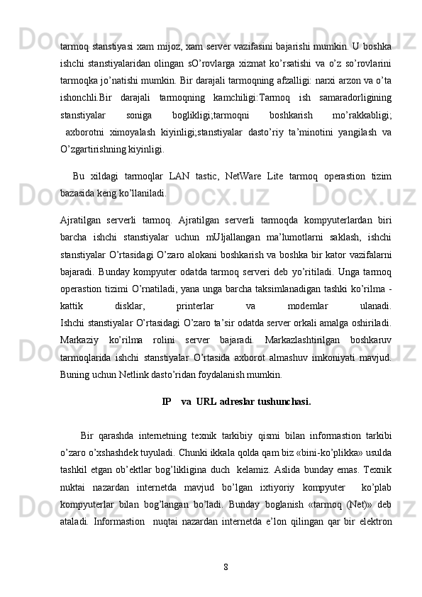 tarmoq stanstiyasi  xam  mijoz, xam  server  vazifasini  bajarishi  mumkin. U boshka
ishchi   stanstiyalaridan   olingan   sO’rovlarga   xizmat   ko’rsatishi   va   o’z   so’rovlarini
tarmoqka jo’natishi mumkin. Bir darajali tarmoqning afzalligi: narxi arzon va o’ta
ishonchli.Bir   darajali   tarmoqning   kamchiligi:Tarmoq   ish   samaradorligining
stanstiyalar   soniga   boglikligi;tarmoqni   boshkarish   mo’rakkabligi;
  axborotni   ximoyalash   kiyinligi;stanstiyalar   dasto’riy   ta’minotini   yangilash   va
O’zgartirishning kiyinligi.
Bu   xildagi   tarmoqlar   LAN   tastic,   NetWare   Lite   tarmoq   operastion   tizim
bazasida keng ko’llaniladi.
Ajratilgan   serverli   tarmoq.   Ajratilgan   serverli   tarmoqda   kompyuterlardan   biri
barcha   ishchi   stanstiyalar   uchun   mUljallangan   ma’lumotlarni   saklash,   ishchi
stanstiyalar  O’rtasidagi  O’zaro alokani  boshkarish va boshka bir  kator vazifalarni
bajaradi.   Bunday   kompyuter   odatda   tarmoq   serveri   deb   yo’ritiladi.   Unga   tarmoq
operastion tizimi O’rnatiladi, yana unga barcha taksimlanadigan tashki ko’rilma -
kattik   disklar,   printerlar   va   modemlar   ulanadi.
Ishchi stanstiyalar O’rtasidagi O’zaro ta’sir odatda server orkali amalga oshiriladi.
Markaziy   ko’rilma   rolini   server   bajaradi.   Markazlashtirilgan   boshkaruv
tarmoqlarida   ishchi   stanstiyalar   O’rtasida   axborot   almashuv   imkoniyati   mavjud.
Buning uchun Netlink dasto’ridan foydalanish mumkin. 
IP    va  URL adreslar tushunchasi.
Bir   q arashda   internetning   texnik   tarkibiy   q ismi   bilan   informastion   tarkibi
o’zaro  o’ xshashdek tuyuladi. Chunki ikkala qolda qam biz «bini-ko’plikka» usulda
tashkil   etgan   ob’ektlar   bo g’ likligina   duch     kelamiz.   Aslida   bunday   emas.   Texnik
nuktai   nazardan   internetda   mavjud   bo’lgan   ixtiyoriy   kompyuter     ko’plab
kompyuterlar   bilan   bo g’ langan   bo’ladi.   Bunday   boglanish   «tarmoq   (Net)»   deb
ataladi.   Informastion     nu q tai   nazardan   internetda   e’lon   q ilingan   q ar   bir   elektron
8 