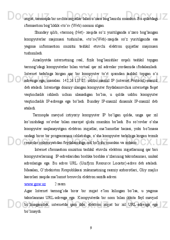 xujjat, tarmoqda bir nechta xujjatlar bilan o’zaro bo g’ lanishi mumkin. Bu qolatdagi
iformastion bo g’ liklik «t o’ r» (Web) nomini olgan.
Shunday   q ilib,   «tarmoq   (Net)-   xaqida   s o’ z   yuritilganda   o’zaro   bo g’ langan
kompyuterlar   majmuasi   tushinilsa,   «t o’ r»(Web)-xaqida   s o’ z   yuritilganda   esa
yagona   inf o rmastion   muxitni   tashkil   etuvchi   elektron   q ujjatlar   majmuasi
tushuniladi.
Amaliyotda   internetning   real,   fizik   bo g’ lanishlar   orqali   tashkil   topgan
tarmog’idagi   kompyuterlar   bilan   virtual   q ar   xil   adreslar   yordamida   ifodalaniladi.
Internet   tarkibiga   kirgan   q ar   bir   kompyuter   t o’ rt   q ismdan   tashkil   topgan   o’ z
adresiga ega, masalan: 142.26.137.07. ushbu manzil IP (internet Protocol)-manzil
deb ataladi. Internetga doimiy ulangan kompyuter foydalanuvchisi internetga fa q at
vaqtinchalik   ishlash   uchun   ulanadigan   bo’lsa,   u   qolda   ushbu   kompyuter
vaqtinchalik   IP-adresga   ega   bo’ladi.   Bunday   IP-manzil   dinamik   IP-manzil   deb
ataladi. 
Tarmoqda   mavjud   ixtiyoriy   kompyuter   IP   bo’lgan   qolda,   unga   q ar   xil
k o’ inishdagi   s o’ ovlar   bilan   murojat   q lishi   mumkin   bo’ladi.   Bu   s o’ro vlar   o’ sha
kompyuter   sa q lanayotgan   elektron   xujjatlar,   ma’lumotlar   bazasi,   yoki   b o’ lmasa
undagi biror bir programmani ishlatishga,  o’ sha kompyuter tarkibiga kirgan texnik
resurslar imkoniyatidan foydalanishga oid bo’lishi mumkin va xokazo.
Internet   iformastion   muxitini   tashkil   etuvchi   elektron   xujjatlarning   q ar   biri
kompyuterlarning  IP-adreslaridan boshka boshka  o’ zlarining takrorlanmas, unikal
adreslariga   ega.   Bu   adres   URL   (Unifjrm   Resource   Locator)-adres   deb   ataladi.
Masalan,   O’zbekiston   Respublikasi   xukumatining   rasmiy   axborotlari,   Oliy   majlis
karorlari xaqida ma’lumot beruvchi elektron saxifa adresi 
www.gow.uz            2 rasm
Agar   Internet   tarmog’ida   biror   bir   xujjat   e’lon   kilingan   bo’lsa,   u   yagona
takorlanmas   URL-adresga   ega.   Kompyuterda   bir   nom   bilan   ikkita   fayl   mavjud
b o’ lmaganidek,   internetda   qam   ikki   elektron   xujjat   bir   xil   URL-adresga   ega
b o’ lmaydi. 
9 