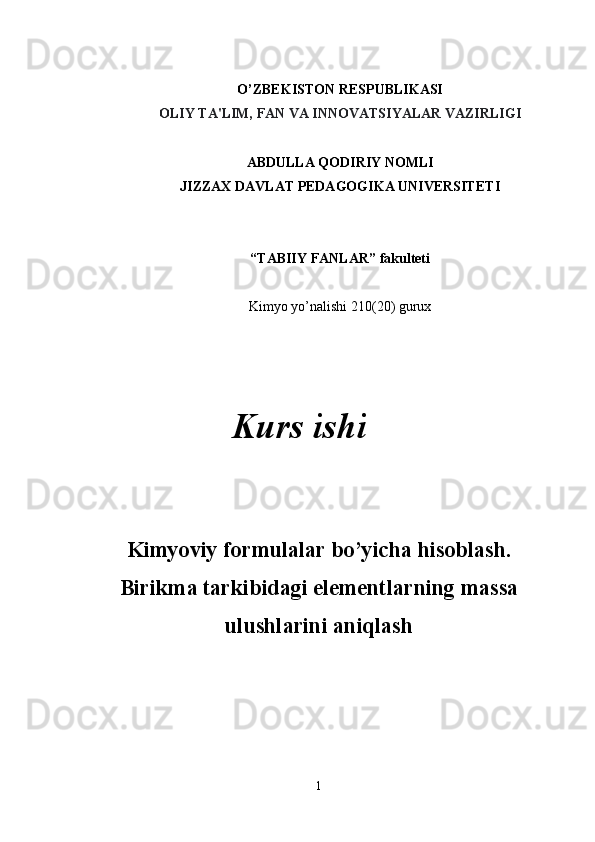 O’ZBEKISTON RESPUBLIKASI
OLIY TA'LIM, FAN VA INNOVATSIYALAR VAZIRLIGI
ABDULLA QODIRIY NOMLI
JIZZAX DAVLAT PEDAGOGIKA UNIVERSITETI
“TABIIY FANLAR”   fakulteti
Kimyo yo’nalishi 210(20) gurux
Kimyoviy formulalar bo’yicha hisoblash.
Birikma tarkibidagi elementlarning massa
ulushlarini aniqlash
1Kurs ishi 