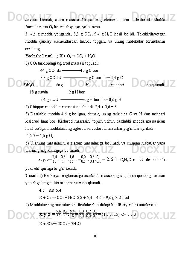 Javob:   Demak,   atom   massasi   16   ga   teng   element   atomi   –   kislorod.   Modda
formulasi esa O
3  ko`rinishga ega, ya`ni ozon.
3 .   4,6   g   modda   yonganda,   8,8   g   CO
2 ,   5,4   g   H
2 O   hosil   bo`ldi.   Tekshirilayotgan
modda   qanday   elementlardan   tashkil   topgani   va   uning   molekular   formulasini
aniqlang.
Yechish: 1 usul : 1) X + O
2 →  CO
2  + H
2 O 
2) CO
2  tarkibidagi uglerod massasi topiladi:
  44 g CO
2  da  12 g C bor	
 ̶̶ ̶̶ ̶̶ ̶̶ ̶̶ ̶̶ ̶̶ ̶̶ ̶̶ ̶̶ ̶̶ ̶̶ ̶̶ ̶̶ ̶̶ ̶̶ ̶̶ ̶̶
  8,8 g CO2 da     x g C bor  | x= 2,4 g C
 ̶̶ ̶̶ ̶̶ ̶̶ ̶̶ ̶̶ ̶̶ ̶̶ ̶̶ ̶̶ ̶̶ ̶̶ ̶̶ ̶̶ ̶̶ ̶̶  ̶̶ ̶̶ ̶̶
3)H
2 O   dagi   H   miqdori   aniqlanadi:
      18 g suvda   2 g H bor	
 ̶̶ ̶̶ ̶̶ ̶̶ ̶̶ ̶̶ ̶̶ ̶̶ ̶̶ ̶̶ ̶̶ ̶̶ ̶̶ ̶̶ ̶̶ ̶̶ ̶̶ ̶̶
  5,4 g suvda     x g H bor  | x= 0,6 g H	
 ̶̶ ̶̶ ̶̶ ̶̶ ̶̶ ̶̶ ̶̶ ̶̶ ̶̶ ̶̶ ̶̶ ̶̶ ̶̶ ̶̶ ̶̶ ̶̶  ̶̶ ̶̶ ̶̶ ̶̶
4) Chiqqan moddalar massasi qo`shiladi: 2,4 + 0,6 = 3
5)   Dastlabki   modda   4,6   g   bo`lgan,   demak,   uning   tarkibida   C   va   H   dan   tashqari
kislorod   ham   bor.   Kislorod   massasini   topish   uchun   dastlabki   modda   massasidan
hosil bo`lgan moddalarning uglerod va vodorod massalari yig`indisi ayriladi:
 4,6-3 = 1,6 g O
2 .
6) Ularning massalarini  o`z atom massalariga bo`linadi va chiqqan nisbatlar yana
ularning eng kichigiga bo`linadi:
x:y:z= 2,4
12 :
  0,6
1   : 1,6
16   := 0,2
0,1   : 0,6
0,1 : 0,1
0,1 = 2:6:1 .   C
2 H
6 O   modda   dimetil   efir
yoki etil spirtiga to`g`ri keladi. 
2 usul:   1) Reaksiya tenglamasiga asoslanib massaning saqlanish qonuniga asosan
yonishga ketgan kislorod massasi aniqlanadi.
 4,6    8,8  5,4
 X + O
2  	
→  CO
2  + H
2 O
   8,8 + 5,4 – 4,6 = 9,6 g kislorod 
2) Moddalarning massalaridan foydalanib oldidagi koeffitsiyentlari aniqlanadi:
 x:y:z =  9,6
32 : 8,8
44 : 5,4
18 = 	
0,3
0,2 : 0,2
0,2 :	
0,3
0,2 =  (1,5:1:1,5) ·2= 3:2:3
 X + 3O
2	
→  2CO
2  + 3H
2 O  
10