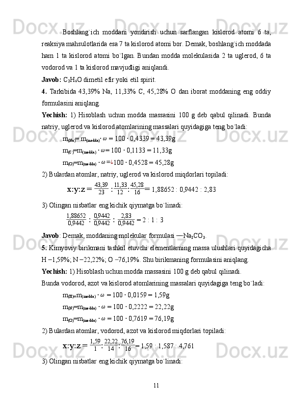 Boshlang`ich   moddani   yondirish   uchun   sarflangan   kislorod   atomi   6   ta,
reaksiya mahsulotlarida esa 7 ta kislorod atomi bor. Demak, boshlang`ich moddada
ham   1   ta  kislorod   atomi   bo`lgan.  Bundan   modda   molekulasida   2   ta  uglerod,   6  ta
vodorod va 1 ta kislorod mavjudligi aniqlandi.
Javob:  C
2 H
6 O dimetil efir yoki etil spirit.
4.   Tarkibida   43,39%   Na,   11,33%   C,   45,28%   O   dan   iborat   moddaning   eng   oddiy
formulasini aniqlang.
Yechish:   1)   Hisoblash   uchun   modda   massasini   100   g   deb   qabul   qilinadi.   Bunda
natriy, uglerod va kislorod atomlarining massalari quyidagiga teng bo`ladi:
m
(Na) = m
(modda) ·  ω
 = 100 · 0,4339 = 43,39g
m
(C) =m
(modda)  · ω = 100 · 0,1133 = 11,33g
m
(O) =m
(modda)  · 
ω=¿ 100 · 0,4528 = 45,28g
2) Bulardan atomlar, natriy, uglerod va kislorod miqdorlari topiladi:
  x:y:z = 	
43,39
23  :	
11,33
12 :	
45,28
16 =  1,88652 : 0,9442 : 2,83
3) Olingan nisbatlar eng kichik qiymatga bo`linadi:
   1,88652
0,9442  : 	
0,9442
0,9442  :  2,83
0,9442  = 2 : 1 : 3
Javob : Demak, moddaning molekular formulasi   Na	
 ̶̶ ̶̶ ̶
2 CO
3 .
5.  Kimyoviy birikmani tashkil etuvchi elementlarning massa ulushlari quyidagicha
H   1,59%; N   22,22%; O   76,19%. Shu birikmaning formulasini aniqlang.	
 ̶̶  ̶̶  ̶
Yechish:  1) Hisoblash uchun modda massasini 100 g deb qabul qilinadi. 
Bunda vodorod, azot va kislorod atomlarining massalari quyidagiga teng bo`ladi:
m
(H)=  m
(modda)  ·  ω
 = 100 · 0,0159 = 1,59g
m
(N) =m
(modda)  · 	
ω  = 100 · 0,2222 = 22,22g
m
(O) =m
(modda)  ·  ω
 = 100 · 0,7619 = 76,19g
2) Bulardan atomlar, vodorod, azot va kislorod miqdorlari topiladi:
x:y:z = 	
1,59
1 :	
22,22
14 : 76,19
16 = 1,59 : 1,587 : 4,761
3) Olingan nisbatlar eng kichik qiymatga bo`linadi:
11 