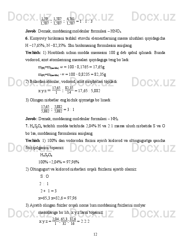    1,59
1,587  :  1,587
1,587  :  4,761
1,587  = 1 : 1 : 3
Javob : Demak, moddaning molekular formulasi – HNO
3.
6.  Kimyoviy birikmani tashkil etuvchi elementlarning massa ulushlari quyidagicha
H   17,65%, N   82,35%. Shu birikmaning formulasini aniqlang. ̶̶  ̶
Yechish:   1)   Hisoblash   uchun   modda   massasini   100   g   deb   qabul   qilinadi.   Bunda
vodorod, azot atomlarining massalari quyidagiga teng bo`ladi:
m
(H) =m
(modda) · 	
ω  = 100 · 0,1765 = 17,65g
m
(N) =m
(modda)  ·  ω
 = 100 · 0,8235 = 82,35g
2) Bulardan atomlar, vodorod, azot miqdorlari topiladi:
x:y:z  =  17,65
1  :  82,35
14  = 17,65 : 5,882
3) Olingan nisbatlar eng kichik qiymatga bo`linadi:
  	
17,65
5,882  :  5,882
5,882  = 3 : 1
Javob:  Demak, moddaning molekular formulasi – NH
3 .
7.   H
x S
y O
z   tarkibli modda tarkibida 2,04% H va 2:1 massa ulush nisbatida S va O
bo`lsa, moddaning formulasini aniqlang.
Yechish :   1)   100%   dan   vodorodni   foizini   ayirib  kislorod   va  oltingugurtga   qancha
foiz qolganini topamiz:
  H
x S
y O
z
100%   2,04% = 97,96%	
 ̶̶
2) Oltingugurt va kislorod nisbatlari orqali foizlarni ajratib olamiz:
  S : O
 2  :  1 
  2 +  1 = 3
x=65,3 x=32,6 = 97,96
3) Ajratib olingan foizlar orqali noma`lum moddaning foizlarini molyar 
massalariga bo`lib, x:y:z larni topamiz:
 x:y:z = 	
2,04
1 : 65,3
32 : 32,6
16  = 2:2:2
12 