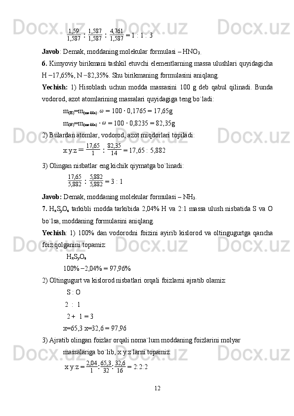 1,59
1,587  :  1,587
1,587  :  4,761
1,587  = 1 : 1 : 3
Javob : Demak, moddaning molekular formulasi – HNO
3.
6.  Kimyoviy birikmani tashkil etuvchi elementlarning massa ulushlari quyidagicha
H   17,65%, N   82,35%. Shu birikmaning formulasini aniqlang. ̶̶  ̶
Yechish:   1)   Hisoblash   uchun   modda   massasini   100   g   deb   qabul   qilinadi.   Bunda
vodorod, azot atomlarining massalari quyidagiga teng bo`ladi:
m
(H) =m
(modda) · 	
ω  = 100 · 0,1765 = 17,65g
m
(N) =m
(modda)  ·  ω
 = 100 · 0,8235 = 82,35g
2) Bulardan atomlar, vodorod, azot miqdorlari topiladi:
x:y:z  =  17,65
1  :  82,35
14  = 17,65 : 5,882
3) Olingan nisbatlar eng kichik qiymatga bo`linadi:
  	
17,65
5,882  :  5,882
5,882  = 3 : 1
Javob:  Demak, moddaning molekular formulasi – NH
3 .
7.   H
x S
y O
z   tarkibli modda tarkibida 2,04% H va 2:1 massa ulush nisbatida S va O
bo`lsa, moddaning formulasini aniqlang.
Yechish :   1)   100%   dan   vodorodni   foizini   ayirib  kislorod   va  oltingugurtga   qancha
foiz qolganini topamiz:
  H
x S
y O
z
100%   2,04% = 97,96%	
 ̶̶
2) Oltingugurt va kislorod nisbatlari orqali foizlarni ajratib olamiz:
  S : O
 2  :  1 
  2 +  1 = 3
x=65,3 x=32,6 = 97,96
3) Ajratib olingan foizlar orqali noma`lum moddaning foizlarini molyar 
massalariga bo`lib, x:y:z larni topamiz:
 x:y:z = 	
2,04
1 : 65,3
32 : 32,6
16  = 2:2:2
12