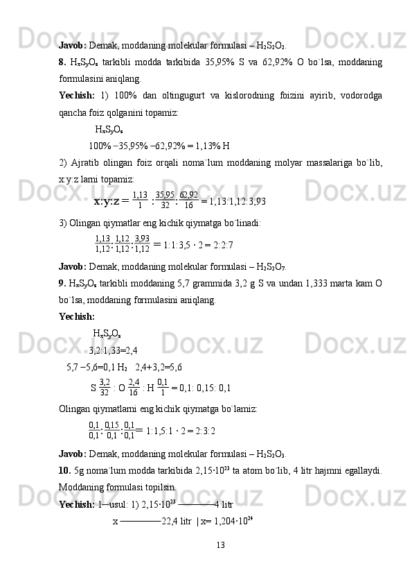 Javob:  Demak, moddaning molekular formulasi – H
2 S
2 O
2 .
8.   H
x S
y O
z   tarkibli   modda   tarkibida   35,95%   S   va   62,92%   O   bo`lsa,   moddaning
formulasini aniqlang.
Yechish:   1)   100%   dan   oltingugurt   va   kislorodning   foizini   ayirib,   vodorodga
qancha foiz qolganini topamiz:
     H
x S
y O
z
100%   35,95%   62,92% = 1,13% H ̶  ̶̶
2)   Ajratib   olingan   foiz   orqali   noma`lum   moddaning   molyar   massalariga   bo`lib,
x:y:z larni topamiz:
   x:y:z = 	
1,13
1  : 35,95
32 : 62,92
16  = 1,13:1,12:3,93
3) Olingan qiymatlar eng kichik qiymatga bo`linadi:
   1,13
1,12 :	
1,12
1,12 : 3,93
1,12  =  1:1:3,5 · 2 = 2:2:7
Javob:  Demak, moddaning molekular formulasi – H
2 S
2 O
7 .
9.   H
x S
y O
z   tarkibli moddaning 5,7 grammida 3,2 g S va undan 1,333 marta kam O
bo`lsa, moddaning formulasini aniqlang.
Yechish:
   H
x S
y O
z
3,2:1,33=2,4
   5,7   5,6=0,1 H	
 ̶̶
2    2,4+3,2=5,6
 S 	
3,2
32  : O  2,4
16  : H  0,1
1  = 0,1: 0,15: 0,1
Olingan qiymatlarni eng kichik qiymatga bo`lamiz:
0,1
0,1 : 0,15
0,1 : 0,1
0,1 =  1:1,5:1 · 2 = 2:3:2
Javob:  Demak, moddaning molekular formulasi – H
2 S
2 O
3 .
10.  5g noma`lum modda tarkibida 2,15·10 23
 ta atom bo`lib, 4 litr hajmni egallaydi.
Moddaning formulasi topilsin.
Yechish:  1  usul: 1) 2,15·10
 ̶̶ ̶ 23
   4 litr	 ̶̶ ̶̶ ̶̶ ̶̶ ̶̶ ̶̶ ̶̶ ̶̶ ̶̶ ̶̶ ̶̶ ̶̶ ̶̶ ̶̶
          x   22,4 litr  | x= 1,204·10	
 ̶̶ ̶̶ ̶̶ ̶̶ ̶̶ ̶̶ ̶̶ ̶̶ ̶̶ ̶̶ ̶̶ ̶̶ ̶̶ ̶̶ ̶̶ ̶̶ 24
13