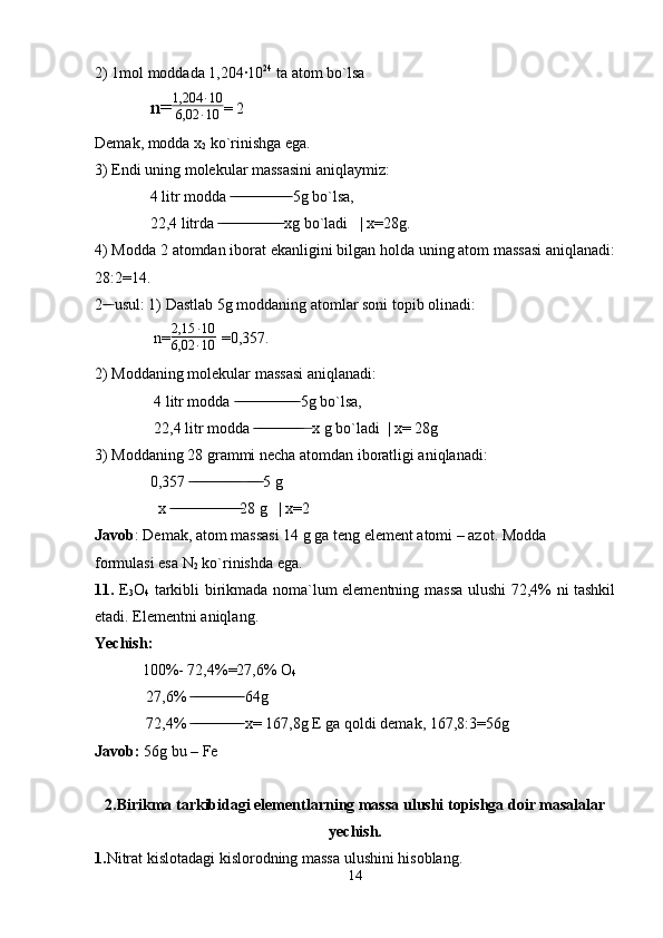 2) 1mol moddada 1,204·10 24
 ta atom bo`lsa 
   n= 1,204 ∙ 10
6,02 ∙ 10 = 2
Demak, modda x
2  ko`rinishga ega.
3) Endi uning molekular massasini aniqlaymiz:
  4 litr modda   5g bo`lsa, ̶̶ ̶̶ ̶̶ ̶̶ ̶̶ ̶̶ ̶̶ ̶̶ ̶̶ ̶̶ ̶̶ ̶̶ ̶̶ ̶̶ ̶̶
  22,4 litrda   xg bo`ladi   | x=28g.	
 ̶̶ ̶̶ ̶̶ ̶̶ ̶̶ ̶̶ ̶̶ ̶̶ ̶̶ ̶̶ ̶̶ ̶̶ ̶̶ ̶̶ ̶̶ ̶̶
4) Modda 2 atomdan iborat ekanligini bilgan holda uning atom massasi aniqlanadi:
28:2=14.
2  usul: 1) Dastlab 5g moddaning atomlar soni topib olinadi:	
 ̶̶ ̶
   n= 2,15 ∙ 10
6,02 ∙ 10   =0,357.
2) Moddaning molekular massasi aniqlanadi:
   4 litr modda   5g bo`lsa,	
 ̶̶ ̶̶ ̶̶ ̶̶ ̶̶ ̶̶ ̶̶ ̶̶ ̶̶ ̶̶ ̶̶ ̶̶ ̶̶ ̶̶ ̶̶ ̶̶
   22,4 litr modda     x g bo`ladi  | x= 28g	
 ̶̶ ̶̶ ̶̶ ̶̶ ̶̶ ̶̶ ̶̶ ̶̶ ̶̶ ̶̶ ̶̶ ̶̶  ̶
3) Moddaning 28 grammi necha atomdan iboratligi aniqlanadi:
  0,357     5 g	
 ̶̶ ̶̶ ̶̶ ̶̶ ̶̶ ̶̶ ̶̶ ̶̶ ̶̶ ̶̶ ̶̶ ̶̶ ̶̶  ̶̶ ̶̶ ̶̶ ̶̶
    x  28 g   | x=2	
 ̶̶ ̶̶ ̶̶ ̶̶ ̶̶ ̶̶ ̶̶ ̶̶ ̶̶ ̶̶ ̶̶ ̶̶ ̶̶ ̶̶ ̶̶ ̶̶ ̶̶ ̶̶
Javob : Demak, atom massasi 14 g ga teng element atomi – azot. Modda 
formulasi esa N
2  ko`rinishda ega. 
11.   E
3 O
4   tarkibli birikmada noma`lum elementning massa ulushi 72,4% ni tashkil
etadi. Elementni aniqlang.
Yechish:
100%- 72,4%=27,6% O
4  
  27,6%   64g	
 ̶̶ ̶̶ ̶̶ ̶̶ ̶̶ ̶̶ ̶̶ ̶̶ ̶̶ ̶̶ ̶̶ ̶̶ ̶̶
  72,4%   x= 167,8g E ga qoldi demak, 167,8:3=56g 
 ̶̶ ̶̶ ̶̶ ̶̶ ̶̶ ̶̶ ̶̶ ̶̶ ̶̶ ̶̶ ̶̶ ̶̶ ̶̶
Javob:  56g bu – Fe  
2.Birikma tarkibidagi elementlarning massa ulushi topishga doir masalalar
yechish.
1. Nitrat kislotadagi kislorodning massa ulushini hisoblang.
14