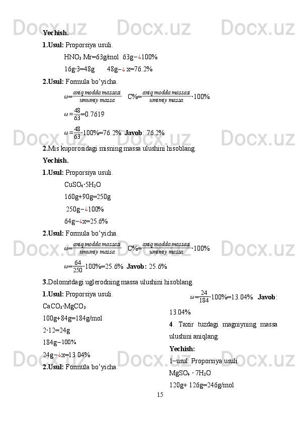 Yechish.
1.Usul:  Proporsiya usuli.
HNO
3  Mr=63g/mol  63g − ¿
100%
16g·3=48g       48g − ¿
 x=76.2% 
2.Usul:   Formula bo’yicha.
ω
= aniq modda massasi
umumiy massa    C%=aniq	modda	massasi	
umimiy	massa ·100%
ω = 48
63 =0.7619  
ω = 48
63 ·100%=76.2%   Javob : 76.2%
2. Mis kuporosidagi misning massa ulushini hisoblang.
Yechish.
1.Usul:  Proporsiya usuli.
CuSO
4 ·5H
2 O
160g +90g=250g    
 250g − ¿
100%
64g − ¿
x=25.6%
2.Usul:  Formula bo’yicha.	
ω
= aniq modda massasi
umumiy massa    C%=	aniq	modda	massasi	
umimiy	massa ·100%
ω
=	
64
250 ·100%=25.6%   Javob:  25.6%
3. Dolomitdagi uglerodning massa ulushini hisoblang.
1.Usul:  Proporsiya usuli.
CaCO
3 ·MgCO
3
100g+84g=184g/mol 
2·12=24g
184g	
−100	%
24g − ¿
x=13.04%
2.Usul:  Formula bo’yicha. ω
= 24
184 ·100%=13.04%    Javob :
13.04%
4 .   Taxir   tuzdagi   magniyning   massa
ulushini aniqlang.
Yechish:
1  usul: Proporsiya usuli.	
 ̶̶
MgSO
4  · 7H
2 O 
120g+ 126g=246g/mol
15